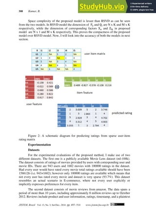 508 Kumar, B.
JISTEM, Brazil Vol. 13, No. 3, Set/Dez., 2016 pp. 497- 514 www.jistem.fea.usp.br
Space complexity of the proposed model is lesser than RSVD as can be seen
from the two models. In RSVD model the dimension of Pu and Qi are N x K and M x K
respectively, while the dimension of corresponding factors Xu and Zik in proposed
model are N x 1 and M x K respectively. This proves the compactness of the proposed
model over RSVD model. Now, I will look into the accuracy of both the models in next
section.
Figure 2: A schematic diagram for predicting ratings from sparse user-item
rating matrix
Experimentation
Datasets
For the experimental evaluations of the proposed method, I make use of two
different datasets. The first one is a publicly available Movie Lens dataset (ml-100k).
The dataset consists of ratings of movies provided by users with corresponding user and
movie IDs. There are 943 users and 1682 movies with 100000 ratings in the dataset.
Had every user would have rated every movie total ratings available should have been
1586126 (i.e. 943×1682); however only 100000 ratings are available which means that
not every user has rated every movie and dataset is very sparse (93.7%). This dataset
resembles an actual scenario in E-commerce, where not every user explicitly or
implicitly expresses preferences for every item.
The second dataset consists of movie reviews from amazon. The data spans a
period of more than 10 years, including approximately 8 million reviews up to October
2012. Reviews include product and user information, ratings, timestamp, and a plaintext
 