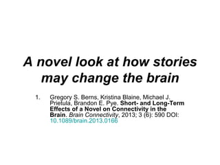 A novel look at how stories
may change the brain
1. Gregory S. Berns, Kristina Blaine, Michael J.
Prietula, Brandon E. Pye. Short- and Long-Term
Effects of a Novel on Connectivity in the
Brain. Brain Connectivity, 2013; 3 (6): 590 DOI:
10.1089/brain.2013.0166
 