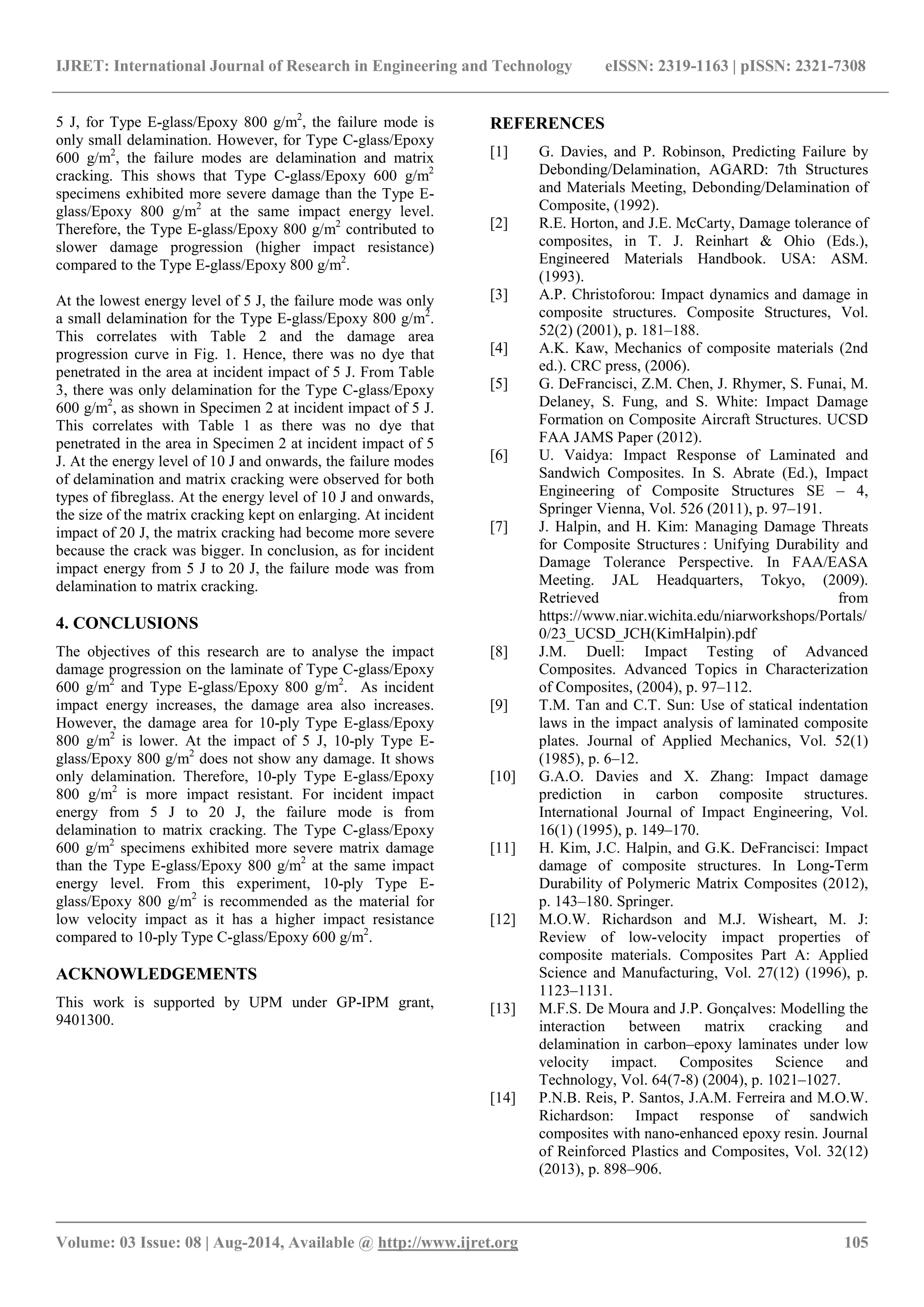 IJRET: International Journal of Research in Engineering and Technology eISSN: 2319-1163 | pISSN: 2321-7308 
_______________________________________________________________________________________ 
Volume: 03 Issue: 08 | Aug-2014, Available @ http://www.ijret.org 105 
5 J, for Type E-glass/Epoxy 800 g/m2, the failure mode is only small delamination. However, for Type C-glass/Epoxy 600 g/m2, the failure modes are delamination and matrix cracking. This shows that Type C-glass/Epoxy 600 g/m2 specimens exhibited more severe damage than the Type E- glass/Epoxy 800 g/m2 at the same impact energy level. Therefore, the Type E-glass/Epoxy 800 g/m2 contributed to slower damage progression (higher impact resistance) compared to the Type E-glass/Epoxy 800 g/m2. At the lowest energy level of 5 J, the failure mode was only a small delamination for the Type E-glass/Epoxy 800 g/m2. This correlates with Table 2 and the damage area progression curve in Fig. 1. Hence, there was no dye that penetrated in the area at incident impact of 5 J. From Table 3, there was only delamination for the Type C-glass/Epoxy 600 g/m2, as shown in Specimen 2 at incident impact of 5 J. This correlates with Table 1 as there was no dye that penetrated in the area in Specimen 2 at incident impact of 5 J. At the energy level of 10 J and onwards, the failure modes of delamination and matrix cracking were observed for both types of fibreglass. At the energy level of 10 J and onwards, the size of the matrix cracking kept on enlarging. At incident impact of 20 J, the matrix cracking had become more severe because the crack was bigger. In conclusion, as for incident impact energy from 5 J to 20 J, the failure mode was from delamination to matrix cracking. 4. CONCLUSIONS The objectives of this research are to analyse the impact damage progression on the laminate of Type C-glass/Epoxy 600 g/m2 and Type E-glass/Epoxy 800 g/m2. As incident impact energy increases, the damage area also increases. However, the damage area for 10-ply Type E-glass/Epoxy 800 g/m2 is lower. At the impact of 5 J, 10-ply Type E- glass/Epoxy 800 g/m2 does not show any damage. It shows only delamination. Therefore, 10-ply Type E-glass/Epoxy 800 g/m2 is more impact resistant. For incident impact energy from 5 J to 20 J, the failure mode is from delamination to matrix cracking. The Type C-glass/Epoxy 600 g/m2 specimens exhibited more severe matrix damage than the Type E-glass/Epoxy 800 g/m2 at the same impact energy level. From this experiment, 10-ply Type E- glass/Epoxy 800 g/m2 is recommended as the material for low velocity impact as it has a higher impact resistance compared to 10-ply Type C-glass/Epoxy 600 g/m2. 
ACKNOWLEDGEMENTS 
This work is supported by UPM under GP-IPM grant, 9401300. 
REFERENCES 
[1] G. Davies, and P. Robinson, Predicting Failure by Debonding/Delamination, AGARD: 7th Structures and Materials Meeting, Debonding/Delamination of Composite, (1992). 
[2] R.E. Horton, and J.E. McCarty, Damage tolerance of composites, in T. J. Reinhart & Ohio (Eds.), Engineered Materials Handbook. USA: ASM. (1993). 
[3] A.P. Christoforou: Impact dynamics and damage in composite structures. Composite Structures, Vol. 52(2) (2001), p. 181–188. 
[4] A.K. Kaw, Mechanics of composite materials (2nd ed.). CRC press, (2006). 
[5] G. DeFrancisci, Z.M. Chen, J. Rhymer, S. Funai, M. Delaney, S. Fung, and S. White: Impact Damage Formation on Composite Aircraft Structures. UCSD FAA JAMS Paper (2012). 
[6] U. Vaidya: Impact Response of Laminated and Sandwich Composites. In S. Abrate (Ed.), Impact Engineering of Composite Structures SE – 4, Springer Vienna, Vol. 526 (2011), p. 97–191. 
[7] J. Halpin, and H. Kim: Managing Damage Threats for Composite Structures : Unifying Durability and Damage Tolerance Perspective. In FAA/EASA Meeting. JAL Headquarters, Tokyo, (2009). Retrieved from https://www.niar.wichita.edu/niarworkshops/Portals/ 0/23_UCSD_JCH(KimHalpin).pdf 
[8] J.M. Duell: Impact Testing of Advanced Composites. Advanced Topics in Characterization of Composites, (2004), p. 97–112. 
[9] T.M. Tan and C.T. Sun: Use of statical indentation laws in the impact analysis of laminated composite plates. Journal of Applied Mechanics, Vol. 52(1) (1985), p. 6–12. 
[10] G.A.O. Davies and X. Zhang: Impact damage prediction in carbon composite structures. International Journal of Impact Engineering, Vol. 16(1) (1995), p. 149–170. 
[11] H. Kim, J.C. Halpin, and G.K. DeFrancisci: Impact damage of composite structures. In Long-Term Durability of Polymeric Matrix Composites (2012), p. 143–180. Springer. 
[12] M.O.W. Richardson and M.J. Wisheart, M. J: Review of low-velocity impact properties of composite materials. Composites Part A: Applied Science and Manufacturing, Vol. 27(12) (1996), p. 1123–1131. 
[13] M.F.S. De Moura and J.P. Gonçalves: Modelling the interaction between matrix cracking and delamination in carbon–epoxy laminates under low velocity impact. Composites Science and Technology, Vol. 64(7-8) (2004), p. 1021–1027. 
[14] P.N.B. Reis, P. Santos, J.A.M. Ferreira and M.O.W. Richardson: Impact response of sandwich composites with nano-enhanced epoxy resin. Journal of Reinforced Plastics and Composites, Vol. 32(12) (2013), p. 898–906.  