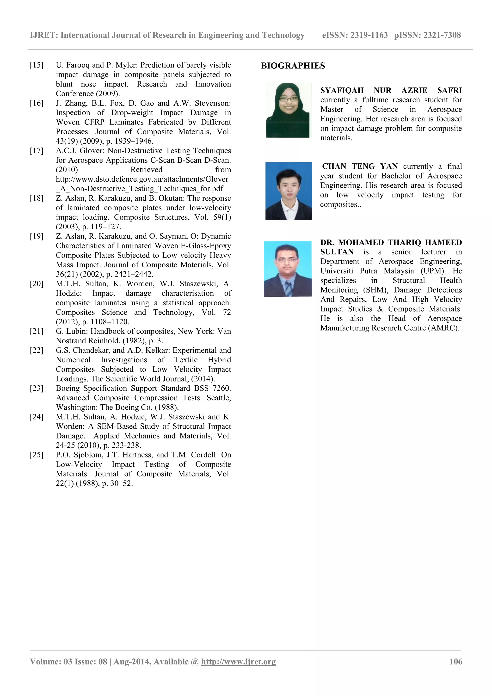 IJRET: International Journal of Research in Engineering and Technology eISSN: 2319-1163 | pISSN: 2321-7308 
_______________________________________________________________________________________ 
Volume: 03 Issue: 08 | Aug-2014, Available @ http://www.ijret.org 106 
[15] U. Farooq and P. Myler: Prediction of barely visible impact damage in composite panels subjected to blunt nose impact. Research and Innovation Conference (2009). 
[16] J. Zhang, B.L. Fox, D. Gao and A.W. Stevenson: Inspection of Drop-weight Impact Damage in Woven CFRP Laminates Fabricated by Different Processes. Journal of Composite Materials, Vol. 43(19) (2009), p. 1939–1946. 
[17] A.C.J. Glover: Non-Destructive Testing Techniques for Aerospace Applications C-Scan B-Scan D-Scan. (2010) Retrieved from http://www.dsto.defence.gov.au/attachments/Glover_A_Non-Destructive_Testing_Techniques_for.pdf 
[18] Z. Aslan, R. Karakuzu, and B. Okutan: The response of laminated composite plates under low-velocity impact loading. Composite Structures, Vol. 59(1) (2003), p. 119–127. 
[19] Z. Aslan, R. Karakuzu, and O. Sayman, O: Dynamic Characteristics of Laminated Woven E-Glass-Epoxy Composite Plates Subjected to Low velocity Heavy Mass Impact. Journal of Composite Materials, Vol. 36(21) (2002), p. 2421–2442. 
[20] M.T.H. Sultan, K. Worden, W.J. Staszewski, A. Hodzic: Impact damage characterisation of composite laminates using a statistical approach. Composites Science and Technology, Vol. 72 (2012), p. 1108–1120. 
[21] G. Lubin: Handbook of composites, New York: Van Nostrand Reinhold, (1982), p. 3. 
[22] G.S. Chandekar, and A.D. Kelkar: Experimental and Numerical Investigations of Textile Hybrid Composites Subjected to Low Velocity Impact Loadings. The Scientific World Journal, (2014). 
[23] Boeing Specification Support Standard BSS 7260. Advanced Composite Compression Tests. Seattle, Washington: The Boeing Co. (1988). 
[24] M.T.H. Sultan, A. Hodzic, W.J. Staszewski and K. Worden: A SEM-Based Study of Structural Impact Damage. Applied Mechanics and Materials, Vol. 24-25 (2010), p. 233-238. 
[25] P.O. Sjoblom, J.T. Hartness, and T.M. Cordell: On Low-Velocity Impact Testing of Composite Materials. Journal of Composite Materials, Vol. 22(1) (1988), p. 30–52. 
BIOGRAPHIES 
SYAFIQAH NUR AZRIE SAFRI currently a fulltime research student for Master of Science in Aerospace Engineering. Her research area is focused on impact damage problem for composite materials. 
CHAN TENG YAN currently a final year student for Bachelor of Aerospace Engineering. His research area is focused on low velocity impact testing for composites.. 
DR. MOHAMED THARIQ HAMEED SULTAN is a senior lecturer in Department of Aerospace Engineering, Universiti Putra Malaysia (UPM). He specializes in Structural Health Monitoring (SHM), Damage Detections And Repairs, Low And High Velocity Impact Studies & Composite Materials. He is also the Head of Aerospace Manufacturing Research Centre (AMRC). 