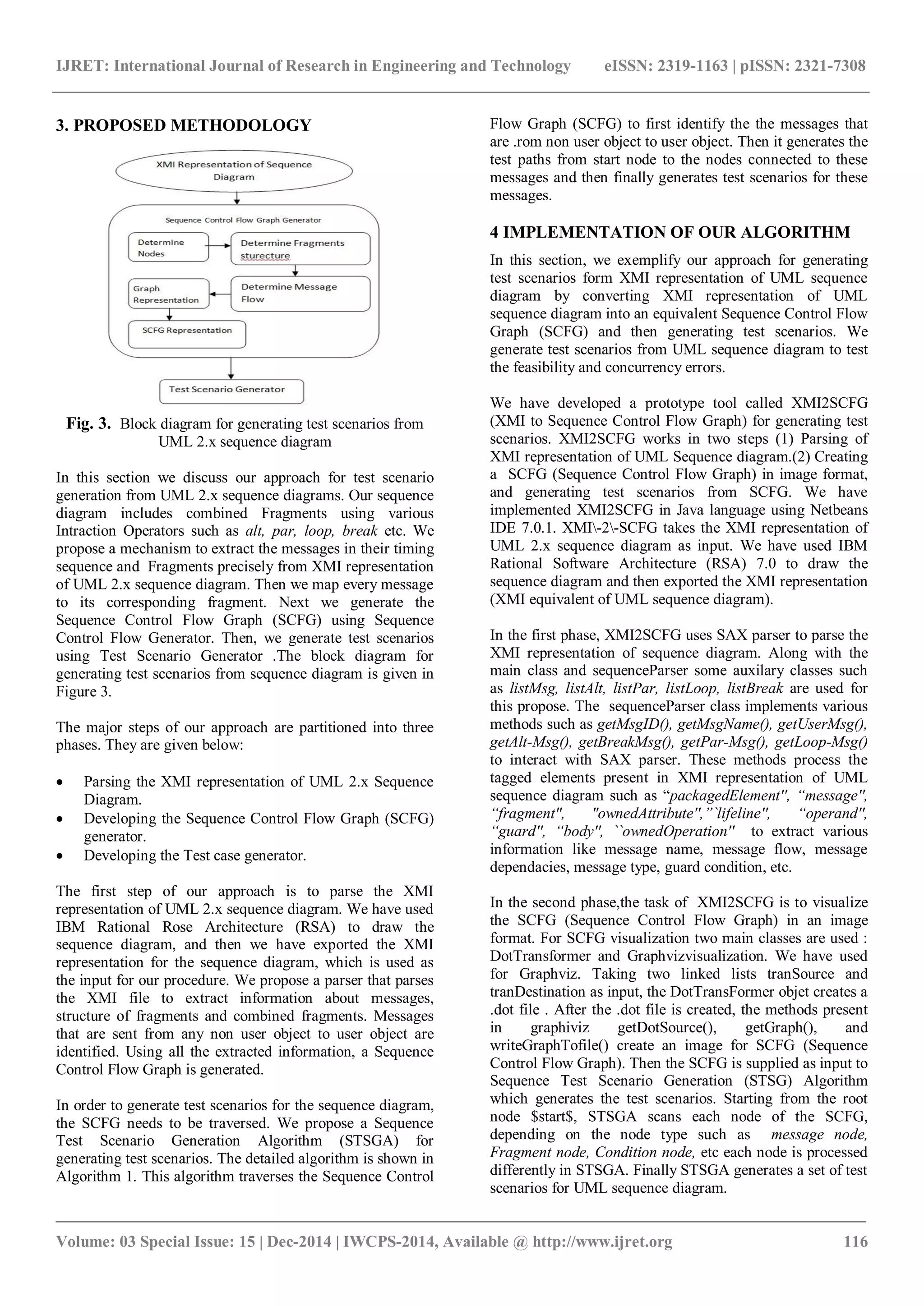 IJRET: International Journal of Research in Engineering and Technology eISSN: 2319-1163 | pISSN: 2321-7308
_______________________________________________________________________________________
Volume: 03 Special Issue: 15 | Dec-2014 | IWCPS-2014, Available @ http://www.ijret.org 116
3. PROPOSED METHODOLOGY
Fig. 3. Block diagram for generating test scenarios from
UML 2.x sequence diagram
In this section we discuss our approach for test scenario
generation from UML 2.x sequence diagrams. Our sequence
diagram includes combined Fragments using various
Intraction Operators such as alt, par, loop, break etc. We
propose a mechanism to extract the messages in their timing
sequence and Fragments precisely from XMI representation
of UML 2.x sequence diagram. Then we map every message
to its corresponding fragment. Next we generate the
Sequence Control Flow Graph (SCFG) using Sequence
Control Flow Generator. Then, we generate test scenarios
using Test Scenario Generator .The block diagram for
generating test scenarios from sequence diagram is given in
Figure 3.
The major steps of our approach are partitioned into three
phases. They are given below:
 Parsing the XMI representation of UML 2.x Sequence
Diagram.
 Developing the Sequence Control Flow Graph (SCFG)
generator.
 Developing the Test case generator.
The first step of our approach is to parse the XMI
representation of UML 2.x sequence diagram. We have used
IBM Rational Rose Architecture (RSA) to draw the
sequence diagram, and then we have exported the XMI
representation for the sequence diagram, which is used as
the input for our procedure. We propose a parser that parses
the XMI file to extract information about messages,
structure of fragments and combined fragments. Messages
that are sent from any non user object to user object are
identified. Using all the extracted information, a Sequence
Control Flow Graph is generated.
In order to generate test scenarios for the sequence diagram,
the SCFG needs to be traversed. We propose a Sequence
Test Scenario Generation Algorithm (STSGA) for
generating test scenarios. The detailed algorithm is shown in
Algorithm 1. This algorithm traverses the Sequence Control
Flow Graph (SCFG) to first identify the the messages that
are .rom non user object to user object. Then it generates the
test paths from start node to the nodes connected to these
messages and then finally generates test scenarios for these
messages.
4 IMPLEMENTATION OF OUR ALGORITHM
In this section, we exemplify our approach for generating
test scenarios form XMI representation of UML sequence
diagram by converting XMI representation of UML
sequence diagram into an equivalent Sequence Control Flow
Graph (SCFG) and then generating test scenarios. We
generate test scenarios from UML sequence diagram to test
the feasibility and concurrency errors.
We have developed a prototype tool called XMI2SCFG
(XMI to Sequence Control Flow Graph) for generating test
scenarios. XMI2SCFG works in two steps (1) Parsing of
XMI representation of UML Sequence diagram.(2) Creating
a SCFG (Sequence Control Flow Graph) in image format,
and generating test scenarios from SCFG. We have
implemented XMI2SCFG in Java language using Netbeans
IDE 7.0.1. XMI-2-SCFG takes the XMI representation of
UML 2.x sequence diagram as input. We have used IBM
Rational Software Architecture (RSA) 7.0 to draw the
sequence diagram and then exported the XMI representation
(XMI equivalent of UML sequence diagram).
In the first phase, XMI2SCFG uses SAX parser to parse the
XMI representation of sequence diagram. Along with the
main class and sequenceParser some auxilary classes such
as listMsg, listAlt, listPar, listLoop, listBreak are used for
this propose. The sequenceParser class implements various
methods such as getMsgID(), getMsgName(), getUserMsg(),
getAlt-Msg(), getBreakMsg(), getPar-Msg(), getLoop-Msg()
to interact with SAX parser. These methods process the
tagged elements present in XMI representation of UML
sequence diagram such as “packagedElement'', “message'',
“fragment'', "ownedAttribute'',”`lifeline'', “operand'',
“guard'', “body'', ``ownedOperation'' to extract various
information like message name, message flow, message
dependacies, message type, guard condition, etc.
In the second phase,the task of XMI2SCFG is to visualize
the SCFG (Sequence Control Flow Graph) in an image
format. For SCFG visualization two main classes are used :
DotTransformer and Graphvizvisualization. We have used
for Graphviz. Taking two linked lists tranSource and
tranDestination as input, the DotTransFormer objet creates a
.dot file . After the .dot file is created, the methods present
in graphiviz getDotSource(), getGraph(), and
writeGraphTofile() create an image for SCFG (Sequence
Control Flow Graph). Then the SCFG is supplied as input to
Sequence Test Scenario Generation (STSG) Algorithm
which generates the test scenarios. Starting from the root
node $start$, STSGA scans each node of the SCFG,
depending on the node type such as message node,
Fragment node, Condition node, etc each node is processed
differently in STSGA. Finally STSGA generates a set of test
scenarios for UML sequence diagram.
 