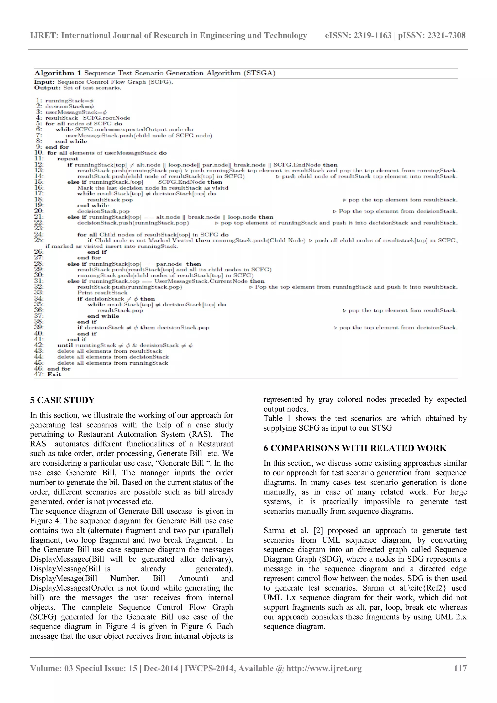 IJRET: International Journal of Research in Engineering and Technology eISSN: 2319-1163 | pISSN: 2321-7308
_______________________________________________________________________________________
Volume: 03 Special Issue: 15 | Dec-2014 | IWCPS-2014, Available @ http://www.ijret.org 117
5 CASE STUDY
In this section, we illustrate the working of our approach for
generating test scenarios with the help of a case study
pertaining to Restaurant Automation System (RAS). The
RAS automates different functionalities of a Restaurant
such as take order, order processing, Generate Bill etc. We
are considering a particular use case, “Generate Bill “. In the
use case Generate Bill, The manager inputs the order
number to generate the bil. Based on the current status of the
order, different scenarios are possible such as bill already
generated, order is not processed etc.
The sequence diagram of Generate Bill usecase is given in
Figure 4. The sequence diagram for Generate Bill use case
contains two alt (alternate) fragment and two par (parallel)
fragment, two loop fragment and two break fragment. . In
the Generate Bill use case sequence diagram the messages
DisplayMessagee(Bill will be generated after delivary),
DisplayMessage(Bill_is already generated),
DisplayMesage(Bill Number, Bill Amount) and
DisplayMessages(Oreder is not found while generating the
bill) are the messages the user receives from internal
objects. The complete Sequence Control Flow Graph
(SCFG) generated for the Generate Bill use case of the
sequence diagram in Figure 4 is given in Figure 6. Each
message that the user object receives from internal objects is
represented by gray colored nodes preceded by expected
output nodes.
Table 1 shows the test scenarios are which obtained by
supplying SCFG as input to our STSG
6 COMPARISONS WITH RELATED WORK
In this section, we discuss some existing approaches similar
to our approach for test scenario generation from sequence
diagrams. In many cases test scenario generation is done
manually, as in case of many related work. For large
systems, it is practically impossible to generate test
scenarios manually from sequence diagrams.
Sarma et al. [2] proposed an approach to generate test
scenarios from UML sequence diagram, by converting
sequence diagram into an directed graph called Sequence
Diagram Graph (SDG), where a nodes in SDG represents a
message in the sequence diagram and a directed edge
represent control flow between the nodes. SDG is then used
to generate test scenarios. Sarma et al.cite{Ref2} used
UML 1.x sequence diagram for their work, which did not
support fragments such as alt, par, loop, break etc whereas
our approach considers these fragments by using UML 2.x
sequence diagram.
 