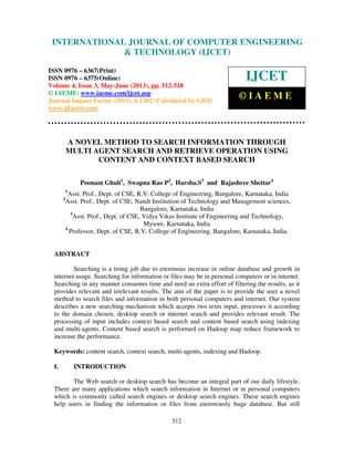 International Journal of Computer Engineering and Technology (IJCET), ISSN 0976-
6367(Print), ISSN 0976 – 6375(Online) Volume 4, Issue 3, May – June (2013), © IAEME
512
A NOVEL METHOD TO SEARCH INFORMATION THROUGH
MULTI AGENT SEARCH AND RETRIEVE OPERATION USING
CONTENT AND CONTEXT BASED SEARCH
Poonam Ghuli1
, Swapna Rao P2
, Harsha.S3
and Rajashree Shettar4
1
Asst. Prof., Dept. of CSE, R.V. College of Engineering, Bangalore, Karnataka, India
2
Asst. Prof., Dept. of CSE, Nandi Institution of Technology and Management sciences,
Bangalore, Karnataka, India
3
Asst. Prof., Dept. of CSE, Vidya Vikas Institute of Engineering and Technology,
Mysore, Karnataka, India
4
Professor, Dept. of CSE, R.V. College of Engineering, Bangalore, Karnataka, India.
ABSTRACT
Searching is a tiring job due to enormous increase in online database and growth in
internet usage. Searching for information or files may be in personal computers or in internet.
Searching in any manner consumes time and need an extra effort of filtering the results, as it
provides relevant and irrelevant results. The aim of the paper is to provide the user a novel
method to search files and information in both personal computers and internet. Our system
describes a new searching mechanism which accepts two texts input, processes it according
to the domain chosen, desktop search or internet search and provides relevant result. The
processing of input includes context based search and content based search using indexing
and multi-agents. Content based search is performed on Hadoop map reduce framework to
increase the performance.
Keywords: content search, context search, multi-agents, indexing and Hadoop.
I. INTRODUCTION
The Web search or desktop search has become an integral part of our daily lifestyle.
There are many applications which search information in Internet or in personal computers
which is commonly called search engines or desktop search engines. These search engines
help users in finding the information or files from enormously huge database. But still
INTERNATIONAL JOURNAL OF COMPUTER ENGINEERING
& TECHNOLOGY (IJCET)
ISSN 0976 – 6367(Print)
ISSN 0976 – 6375(Online)
Volume 4, Issue 3, May-June (2013), pp. 512-518
© IAEME: www.iaeme.com/ijcet.asp
Journal Impact Factor (2013): 6.1302 (Calculated by GISI)
www.jifactor.com
IJCET
© I A E M E
 