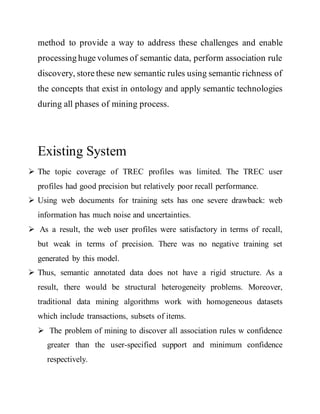 method to provide a way to address these challenges and enable 
processing huge volumes of semantic data, perform association rule 
discovery, store these new semantic rules using semantic richness of 
the concepts that exist in ontology and apply semantic technologies 
during all phases of mining process. 
Existing System 
 The topic coverage of TREC profiles was limited. The TREC user 
profiles had good precision but relatively poor recall performance. 
 Using web documents for training sets has one severe drawback: web 
information has much noise and uncertainties. 
 As a result, the web user profiles were satisfactory in terms of recall, 
but weak in terms of precision. There was no negative training set 
generated by this model. 
 Thus, semantic annotated data does not have a rigid structure. As a 
result, there would be structural heterogeneity problems. Moreover, 
traditional data mining algorithms work with homogeneous datasets 
which include transactions, subsets of items. 
 The problem of mining to discover all association rules w confidence 
greater than the user-specified support and minimum confidence 
respectively. 
 
