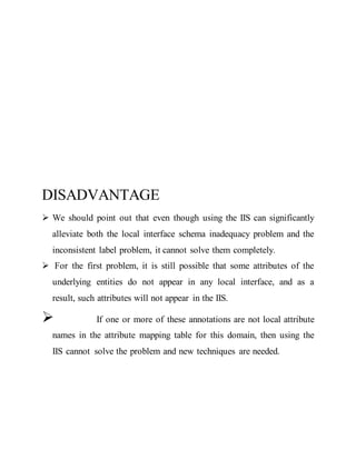 DISADVANTAGE 
 We should point out that even though using the IIS can significantly 
alleviate both the local interface schema inadequacy problem and the 
inconsistent label problem, it cannot solve them completely. 
 For the first problem, it is still possible that some attributes of the 
underlying entities do not appear in any local interface, and as a 
result, such attributes will not appear in the IIS. 
 If one or more of these annotations are not local attribute 
names in the attribute mapping table for this domain, then using the 
IIS cannot solve the problem and new techniques are needed. 
 