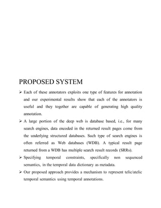 PROPOSED SYSTEM 
 Each of these annotators exploits one type of features for annotation 
and our experimental results show that each of the annotators is 
useful and they together are capable of generating high quality 
annotation. 
 A large portion of the deep web is database based, i.e., for many 
search engines, data encoded in the returned result pages come from 
the underlying structured databases. Such type of search engines is 
often referred as Web databases (WDB). A typical result page 
returned from a WDB has multiple search result records (SRRs). 
 Specifying temporal constraints, specifically non sequenced 
semantics, in the temporal data dictionary as metadata. 
 Our proposed approach provides a mechanism to represent telic/atelic 
temporal semantics using temporal annotations. 
 