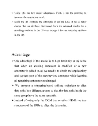  Using IISs has two major advantages. First, it has the potential to 
increase the annotation recall. 
 Since the IIS contains the attributes in all the LISs, it has a better 
chance that an attribute discovered from the returned results has a 
matching attribute in the IIS even though it has no matching attribute 
in the LIS 
Advantage 
 One advantage of this model is its high flexibility in the sense 
that when an existing annotator is modified or a new 
annotator is added in, all we need is to obtain the applicability 
and success rate of this new/revised annotator while keeping 
all remaining annotators unchanged. 
 We propose a clustering-based shifting technique to align 
data units into different groups so that the data units inside the 
same group have the same semantic. 
 Instead of using only the DOM tree or other HTML tag tree 
structures of the SRRs to align the data units. 
 