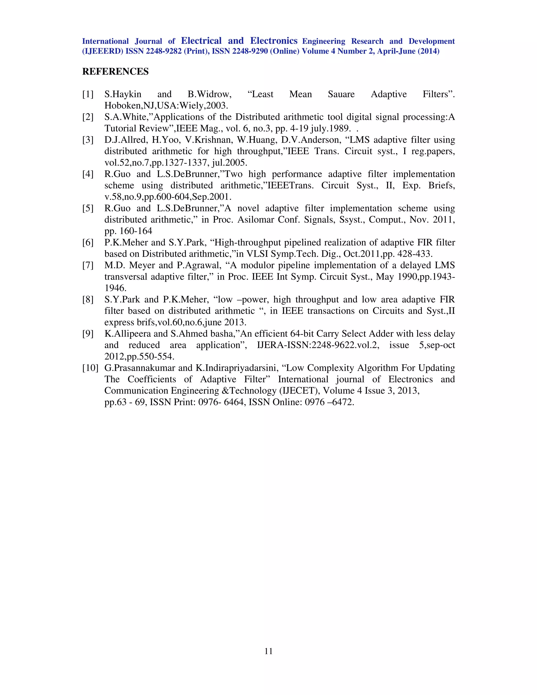 International Journal of Electrical and Electronics Engineering Research and Development
(IJEEERD) ISSN 2248-9282 (Print), ISSN 2248-9290 (Online) Volume 4 Number 2, April-June (2014)
11
REFERENCES
[1] S.Haykin and B.Widrow, “Least Mean Sauare Adaptive Filters”.
Hoboken,NJ,USA:Wiely,2003.
[2] S.A.White,”Applications of the Distributed arithmetic tool digital signal processing:A
Tutorial Review”,IEEE Mag., vol. 6, no.3, pp. 4-19 july.1989. .
[3] D.J.Allred, H.Yoo, V.Krishnan, W.Huang, D.V.Anderson, “LMS adaptive filter using
distributed arithmetic for high throughput,”IEEE Trans. Circuit syst., I reg.papers,
vol.52,no.7,pp.1327-1337, jul.2005.
[4] R.Guo and L.S.DeBrunner,”Two high performance adaptive filter implementation
scheme using distributed arithmetic,”IEEETrans. Circuit Syst., II, Exp. Briefs,
v.58,no.9,pp.600-604,Sep.2001.
[5] R.Guo and L.S.DeBrunner,”A novel adaptive filter implementation scheme using
distributed arithmetic,” in Proc. Asilomar Conf. Signals, Ssyst., Comput., Nov. 2011,
pp. 160-164
[6] P.K.Meher and S.Y.Park, “High-throughput pipelined realization of adaptive FIR filter
based on Distributed arithmetic,”in VLSI Symp.Tech. Dig., Oct.2011,pp. 428-433.
[7] M.D. Meyer and P.Agrawal, “A modulor pipeline implementation of a delayed LMS
transversal adaptive filter,” in Proc. IEEE Int Symp. Circuit Syst., May 1990,pp.1943-
1946.
[8] S.Y.Park and P.K.Meher, “low –power, high throughput and low area adaptive FIR
filter based on distributed arithmetic “, in IEEE transactions on Circuits and Syst.,II
express brifs,vol.60,no.6,june 2013.
[9] K.Allipeera and S.Ahmed basha,”An efficient 64-bit Carry Select Adder with less delay
and reduced area application”, IJERA-ISSN:2248-9622.vol.2, issue 5,sep-oct
2012,pp.550-554.
[10] G.Prasannakumar and K.Indirapriyadarsini, “Low Complexity Algorithm For Updating
The Coefficients of Adaptive Filter” International journal of Electronics and
Communication Engineering &Technology (IJECET), Volume 4 Issue 3, 2013,
pp.63 - 69, ISSN Print: 0976- 6464, ISSN Online: 0976 –6472.
 