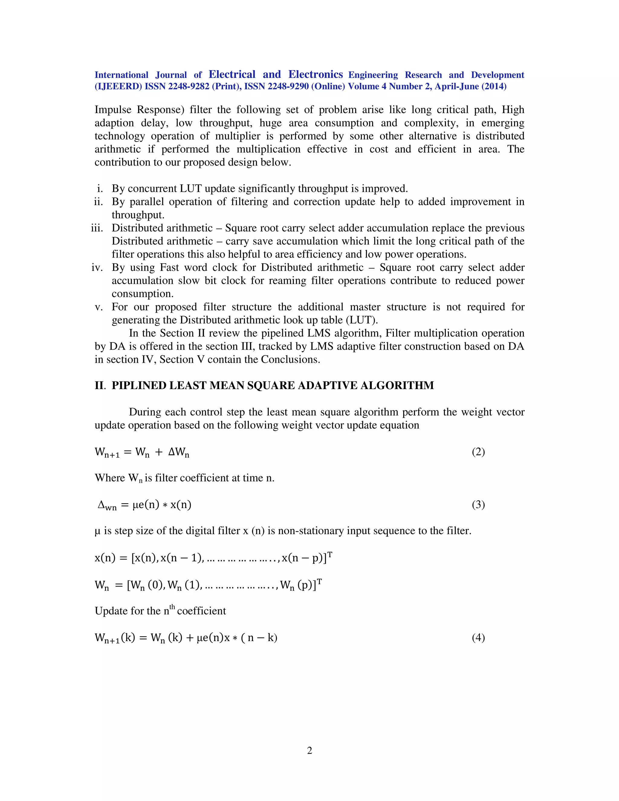 International Journal of Electrical and Electronics Engineering Research and Development
(IJEEERD) ISSN 2248-9282 (Print), ISSN 2248-9290 (Online) Volume 4 Number 2, April-June (2014)
2
Impulse Response) filter the following set of problem arise like long critical path, High
adaption delay, low throughput, huge area consumption and complexity, in emerging
technology operation of multiplier is performed by some other alternative is distributed
arithmetic if performed the multiplication effective in cost and efficient in area. The
contribution to our proposed design below.
i. By concurrent LUT update significantly throughput is improved.
ii. By parallel operation of filtering and correction update help to added improvement in
throughput.
iii. Distributed arithmetic – Square root carry select adder accumulation replace the previous
Distributed arithmetic – carry save accumulation which limit the long critical path of the
filter operations this also helpful to area efficiency and low power operations.
iv. By using Fast word clock for Distributed arithmetic – Square root carry select adder
accumulation slow bit clock for reaming filter operations contribute to reduced power
consumption.
v. For our proposed filter structure the additional master structure is not required for
generating the Distributed arithmetic look up table (LUT).
In the Section II review the pipelined LMS algorithm, Filter multiplication operation
by DA is offered in the section III, tracked by LMS adaptive filter construction based on DA
in section IV, Section V contain the Conclusions.
II. PIPLINED LEAST MEAN SQUARE ADAPTIVE ALGORITHM
During each control step the least mean square algorithm perform the weight vector
update operation based on the following weight vector update equation
W୬ାଵ ൌ W୬ ൅ ∆W୬ (2)
Where Wn is filter coefficient at time n.
∆୵୬ ൌ µeሺnሻ ‫כ‬ xሺnሻ (3)
µ is step size of the digital filter x (n) is non-stationary input sequence to the filter.
xሺnሻ ൌ ሾxሺnሻ, xሺn െ 1ሻ, … … … … … … . . , xሺn െ pሻሿ୘
W୬ ൌ ሾW୬ ሺ0ሻ, W୬ ሺ1ሻ, … … … … … … . . , W୬ ሺpሻሿ୘
Update for the nth
coefficient
W୬ାଵሺkሻ ൌ W୬ ሺkሻ ൅ µeሺnሻx ‫כ‬ ሺ n െ k) (4)
 