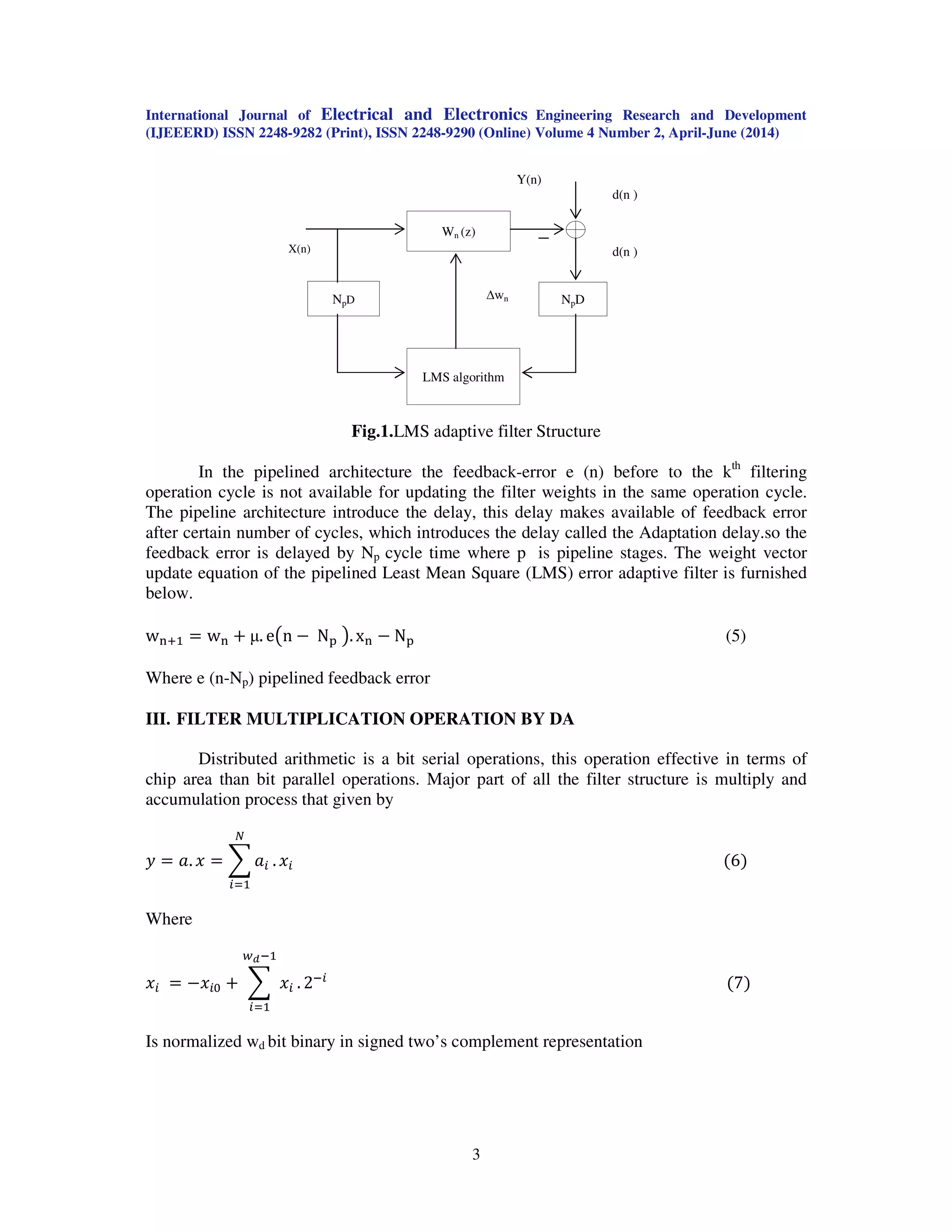 International Journal of Electrical and Electronics Engineering Research and Development
(IJEEERD) ISSN 2248-9282 (Print), ISSN 2248-9290 (Online) Volume 4 Number 2, April-June (2014)
3
Fig.1.LMS adaptive filter Structure
In the pipelined architecture the feedback-error e (n) before to the kth
filtering
operation cycle is not available for updating the filter weights in the same operation cycle.
The pipeline architecture introduce the delay, this delay makes available of feedback error
after certain number of cycles, which introduces the delay called the Adaptation delay.so the
feedback error is delayed by Np cycle time where p is pipeline stages. The weight vector
update equation of the pipelined Least Mean Square (LMS) error adaptive filter is furnished
below.
w୬ାଵ ൌ w୬ ൅ µ. e൫n െ N୮ ൯. x୬ െ N୮ (5)
Where e (n-Np) pipelined feedback error
III. FILTER MULTIPLICATION OPERATION BY DA
Distributed arithmetic is a bit serial operations, this operation effective in terms of
chip area than bit parallel operations. Major part of all the filter structure is multiply and
accumulation process that given by
‫ݕ‬ ൌ ܽ. ‫ݔ‬ ൌ ෍ ܽ௜ .
ே
௜ୀଵ
‫ݔ‬௜ ሺ6ሻ
Where
‫ݔ‬௜ ൌ െ‫ݔ‬௜଴ ൅ ෍ ‫ݔ‬௜ .
௪೏ିଵ
௜ୀଵ
2ି௜
ሺ7ሻ
Is normalized wd bit binary in signed two’s complement representation
X(n)
LMS algorithm
NpD
Wn (z)
NpD wn
Y(n)
d(n )
d(n )
 