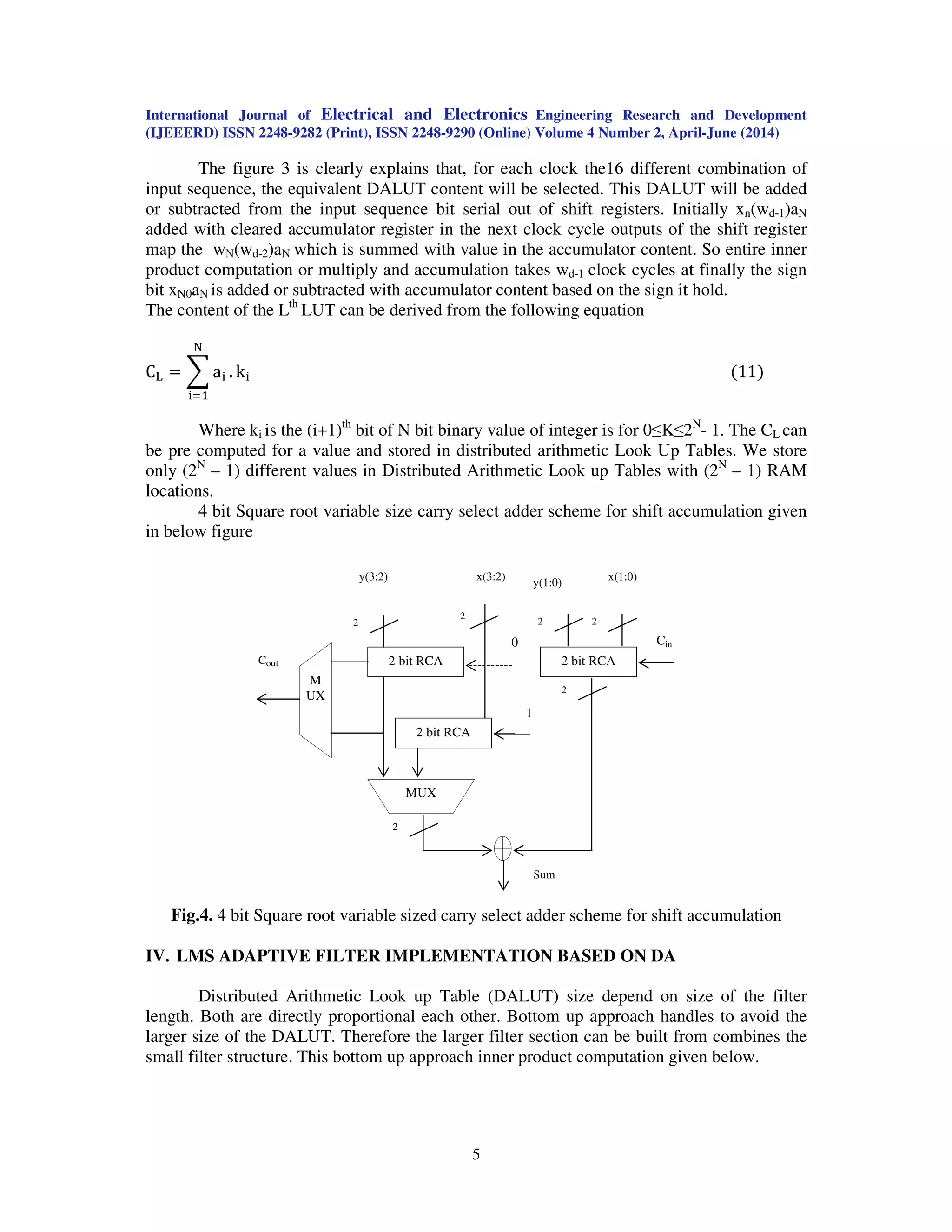 International Journal of Electrical and Electronics Engineering Research and Development
(IJEEERD) ISSN 2248-9282 (Print), ISSN 2248-9290 (Online) Volume 4 Number 2, April-June (2014)
5
The figure 3 is clearly explains that, for each clock the16 different combination of
input sequence, the equivalent DALUT content will be selected. This DALUT will be added
or subtracted from the input sequence bit serial out of shift registers. Initially xn(wd-1)aN
added with cleared accumulator register in the next clock cycle outputs of the shift register
map the wN(wd-2)aN which is summed with value in the accumulator content. So entire inner
product computation or multiply and accumulation takes wd-1 clock cycles at finally the sign
bit xN0aN is added or subtracted with accumulator content based on the sign it hold.
The content of the Lth
LUT can be derived from the following equation
C୐ ൌ ෍ a୧ .
୒
୧ୀଵ
k୧ ሺ11ሻ
Where ki is the (i+1)th
bit of N bit binary value of integer is for 0≤K≤2N
- 1. The CL can
be pre computed for a value and stored in distributed arithmetic Look Up Tables. We store
only (2N
– 1) different values in Distributed Arithmetic Look up Tables with (2N
– 1) RAM
locations.
4 bit Square root variable size carry select adder scheme for shift accumulation given
in below figure
.
Fig.4. 4 bit Square root variable sized carry select adder scheme for shift accumulation
IV. LMS ADAPTIVE FILTER IMPLEMENTATION BASED ON DA
Distributed Arithmetic Look up Table (DALUT) size depend on size of the filter
length. Both are directly proportional each other. Bottom up approach handles to avoid the
larger size of the DALUT. Therefore the larger filter section can be built from combines the
small filter structure. This bottom up approach inner product computation given below.
2
2
x(1:0)
2 bit RCA
0
2
y(3:2)
2 bit RCA
1
x(3:2)
M
UX
Cout 2 bit RCA
MUX
Cin
2
2
2
y(1:0)
Sum
 