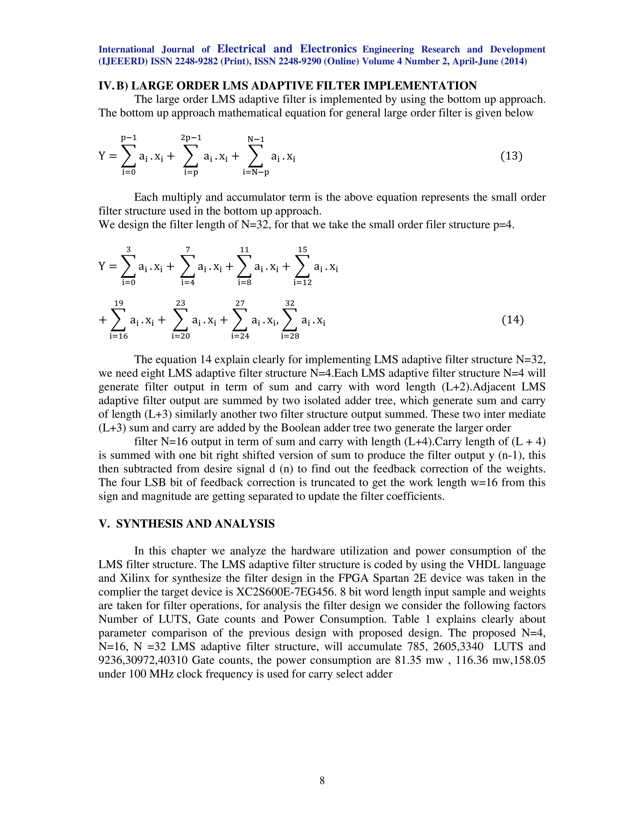 International Journal of Electrical and Electronics Engineering Research and Development
(IJEEERD) ISSN 2248-9282 (Print), ISSN 2248-9290 (Online) Volume 4 Number 2, April-June (2014)
8
IV.B) LARGE ORDER LMS ADAPTIVE FILTER IMPLEMENTATION
The large order LMS adaptive filter is implemented by using the bottom up approach.
The bottom up approach mathematical equation for general large order filter is given below
Y ൌ ෍ a୧ .
୮ିଵ
୧ୀ଴
x୧ ൅ ෍ a୧ .
ଶ୮ିଵ
୧ୀ୮
x୧ ൅ ෍ a୧ .
୒ିଵ
୧ୀ୒ି୮
x୧ ሺ13ሻ
Each multiply and accumulator term is the above equation represents the small order
filter structure used in the bottom up approach.
We design the filter length of N=32, for that we take the small order filer structure p=4.
Y ൌ ෍ a୧ .
ଷ
୧ୀ଴
x୧ ൅ ෍ a୧ .
଻
୧ୀସ
x୧ ൅ ෍ a୧ .
ଵଵ
୧ୀ଼
x୧ ൅ ෍ a୧ .
ଵହ
୧ୀଵଶ
x୧
൅ ෍ a୧ .
ଵଽ
୧ୀଵ଺
x୧ ൅ ෍ a୧ .
ଶଷ
୧ୀଶ଴
x୧ ൅ ෍ a୧ .
ଶ଻
୧ୀଶସ
x୧, ෍ a୧ .
ଷଶ
୧ୀଶ଼
x୧ ሺ14ሻ
The equation 14 explain clearly for implementing LMS adaptive filter structure N=32,
we need eight LMS adaptive filter structure N=4.Each LMS adaptive filter structure N=4 will
generate filter output in term of sum and carry with word length (L+2).Adjacent LMS
adaptive filter output are summed by two isolated adder tree, which generate sum and carry
of length (L+3) similarly another two filter structure output summed. These two inter mediate
(L+3) sum and carry are added by the Boolean adder tree two generate the larger order
filter N=16 output in term of sum and carry with length (L+4).Carry length of (L + 4)
is summed with one bit right shifted version of sum to produce the filter output y (n-1), this
then subtracted from desire signal d (n) to find out the feedback correction of the weights.
The four LSB bit of feedback correction is truncated to get the work length w=16 from this
sign and magnitude are getting separated to update the filter coefficients.
V. SYNTHESIS AND ANALYSIS
In this chapter we analyze the hardware utilization and power consumption of the
LMS filter structure. The LMS adaptive filter structure is coded by using the VHDL language
and Xilinx for synthesize the filter design in the FPGA Spartan 2E device was taken in the
complier the target device is XC2S600E-7EG456. 8 bit word length input sample and weights
are taken for filter operations, for analysis the filter design we consider the following factors
Number of LUTS, Gate counts and Power Consumption. Table 1 explains clearly about
parameter comparison of the previous design with proposed design. The proposed N=4,
N=16, N =32 LMS adaptive filter structure, will accumulate 785, 2605,3340 LUTS and
9236,30972,40310 Gate counts, the power consumption are 81.35 mw , 116.36 mw,158.05
under 100 MHz clock frequency is used for carry select adder
 