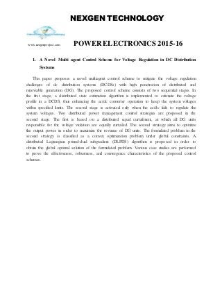 NEXGEN TECHNOLOGY
www.nexgenproject.com POWERELECTRONICS 2015-16
1. A Novel Multi agent Control Scheme for Voltage Regulation in DC Distribution
Systems
This paper proposes a novel multiagent control scheme to mitigate the voltage regulation
challenges of dc distribution systems (DCDSs) with high penetration of distributed and
renewable generation (DG). The proposed control scheme consists of two sequential stages. In
the first stage, a distributed state estimation algorithm is implemented to estimate the voltage
profile in a DCDS, thus enhancing the ac/dc converter operation to keep the system voltages
within specified limits. The second stage is activated only when the ac/dc fails to regulate the
system voltages. Two distributed power management control strategies are proposed in the
second stage. The first is based on a distributed equal curtailment, at which all DG units
responsible for the voltage violation are equally curtailed. The second strategy aims to optimize
the output power in order to maximize the revenue of DG units. The formulated problem in the
second strategy is classified as a convex optimization problem under global constraints. A
distributed Lagrangian primal-dual subgradient (DLPDS) algorithm is proposed in order to
obtain the global optimal solution of the formulated problem. Various case studies are performed
to prove the effectiveness, robustness, and convergence characteristics of the proposed control
schemes.
 