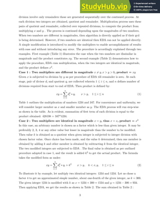 division involve only remainders those are generated sequentially over the continued process. At
each division two integers are obtained, quotient and remainder. Multiplication process uses these
pairs of quotient and remainder, collected over repeated divisions, to compute the product from
multiplying x and y . The process is continued depending upon the magnitudes of two numbers.
When two numbers are different in magnitudes, then algorithm is directly applied as if their gcd
is being determined. However, if two numbers are identical then EDA can not be applied directly.
A simple modification is introduced to modify the multipliers to enable accomplishment of results
with ease and without introducing any error. The procedure is accordingly explained through two
examples. First example (Table 1) illustrates the case when the two numbers are dissimilar in
magnitude and the product constitutes xy. The second example (Table 2) demonstrates how to
apply the procedure, EDA cum multiplication, when the two integers are identical in magnitude,
and the product defines x2.
Case 1 : Two multipliers are different in magnitude x 6= y, x > y > 0, product = xy
Given x is subjected to division by y as per procedure of EDA till remainder is zero. At each
stage, pair of divisor di and quotient qi are collected wherein 1 ≤ i ≤ n, and n defines number of
divisions required from start to end of EDA. Then product is defined by:
xy =
n
X
i=1
d2
i ∗ qi x > y, 1 ≤ i ≤ n (1)
Table 1 outlines the multiplication of numbers 1234 and 347. For convenience and uniformity, we
will consider larger member as x and smaller member as y. The EDA process will run step-wise
as shown in the table. As is evident, summation of first term of each division is equal to the
product obtained: 428198 = 347*1234.
Case 2 : Two multipliers are identical in magnitude x = y, thus x = x, product = x2
In this case, an arbitrary number is chosen as a factor which is less than given integer. It may be
preferably 2, 3, 4 or any other value but lesser in magnitude than the number to be modified.
Then value k is obtained as a quotient when given integer is subjected to integer division with
chosen factor value. Once choice has been made, and the value k determined, then one member is
obtained by adding k and other member is obtained by subtracting k from the identical integer.
The two modified integers are subjected to EDA . The final value is obtained as per outlined
procedure adopted in case 1, and the result is added k2 to get the actual product. The formula
takes the modified form as under:
xy =
n
X
i=1
d2
i ∗ qi + k2
x > y, k < x, y, 1 ≤ i ≤ n (2)
To illustrate it by example, let multiply two identical integers: 1234 and 1234. Let us chose a
factor 4 to get an approximated simple number, about one-fourth of the given integer, as k = 300.
The given integer 1234 is modified with k as x = 1234 + 300 = 1534 and y = 1234 − 300 = 934.
Then applying EDA, we get the results as shown in Table 2. The sum obtained in Table 2 :
3
 
