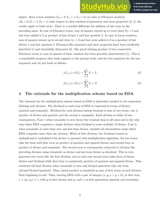 degree. Since Lucas numbers (L0 = 2, L1 = 1, L2 = 3) are akin to Fibonacci numbers
(F0 = 0, F1 = 1, F2 = 1) with respect to their method of generation and most properties [3, 1], the
results apply to both series. There is a notable difference for addition of last term to the
preceding sums. In case of Fibonacci terms, sum of squares extend up to term third F3 = 2 and
last term added is 2 as product of last divisor 1 and last quotient 2. In case of Lucas numbers,
sum of squares extend up to second term L2 = 3 and last term added is 3 as a product of last
divisor 1 and last quotient 3. Fibonacci-like sequences and their properties have been excellently
described [1] and beautifully illustrated [3]. The proof relating product of two consecutive
Fibonacci terms to sum of squares of lower numbers has been precisely demonstrated [1]. This is
a remarkable property that lends support to the present work, and the two equations for the two
sequences may be put forth as follows:
(Fn+1) ∗ (Fn) =
n
X
i=3
Fi + 2 (3)
(Ln+1) ∗ (Ln) =
n
X
i=2
Li + 3 (4)
4 The rationale for the multiplication scheme based on EDA
The rationale for the multiplication scheme based on EDA is inherently entailed in the expression
defining each division. The dividend at each step of EDA is expressed in terms of divisor,
quotient and remainder. Dividend for each division baring terminal is sum of two terms: one is
product of divisor and quotient and the second is remainder. Each division is either of two
consequences. Case 1 when remainder is zero forms the terminal step in all cases and is the only
step where EDA comprises a single division when dividend is some multiple of divisor. Case 2,
when remainder is more than zero and less than divisor, includes all intermediary steps where
EDA comprises more than one division. When at first division, the dividend treated as
multiplicand is multiplied with divisor to proceed with multiplication algorithm, the two terms
take the form with first term as product of quotient and squared divisor and second term as
product of divisor and remainder. The second term is subsequently subjected to division like
preceding division using remainder as divisor and previous divisor as dividend. This in turn
generates two terms like the first division, and in each case second term takes form of future
divisor and dividend while first term is consistently product of quotient and squared divisor. This
continues till final division when remainder is zero and division generates only one term
(divisor*divisor*quotient). Thus, initial product is simulated as sum of first terms of each division
from beginning to end. Thus, starting EDA with a pair of integers (x, y, x > y > 0), at first step,
x = (y ∗ q1) + r1 with y as first divisor and q1 and r1 as first generation quotient and remainder,
5
 