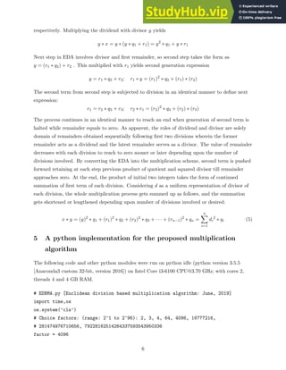 respectively. Multiplying the dividend with divisor y yields
y ∗ x = y ∗ (y ∗ q1 + r1) = y2
∗ q1 + y ∗ r1
Next step in EDA involves divisor and first remainder, so second step takes the form as
y = (r1 ∗ q2) + r2 . This multiplied with r1 yields second generation expression
y = r1 ∗ q2 + r2; r1 ∗ y = (r1)2
∗ q2 + (r1) ∗ (r2)
The second term from second step is subjected to division in an identical manner to define next
expression:
r1 = r2 ∗ q3 + r3; r2 ∗ r1 = (r2)2
∗ q3 + (r2) ∗ (r3)
The process continues in an identical manner to reach an end when generation of second term is
halted while remainder equals to zero. As apparent, the roles of dividend and divisor are solely
domain of remainders obtained sequentially following first two divisions wherein the former
remainder acts as a dividend and the latest remainder serves as a divisor. The value of remainder
decreases with each division to reach to zero sooner or later depending upon the number of
divisions involved. By converting the EDA into the multiplication scheme, second term is pushed
forward retaining at each step previous product of quotient and squared divisor till remainder
approaches zero. At the end, the product of initial two integers takes the form of continued
summation of first term of each division. Considering d as a uniform representation of divisor of
each division, the whole multiplication process gets summed up as follows, and the summation
gets shortened or lengthened depending upon number of divisions involved or desired:
x ∗ y = (y)2
∗ q1 + (r1)2
∗ q2 + (r2)2
∗ q3 + · · · + (rn−1)2
∗ qn =
n
X
i=1
di
2
∗ qi (5)
5 A python implementation for the proposed multiplication
algorithm
The following code and other python modules were run on python idle (python version 3.5.5
[Anaconda3 custom 32-bit, version 2016]) on Intel Core i3-6100 CPU@3.70 GHz; with cores 2,
threads 4 and 4 GB RAM.
# EDBMA.py [Euclidean division based multiplication algorithm: June, 2019]
import time,os
os.system(’cls’)
# Choice factors: (range: 2^1 to 2^96): 2, 3, 4, 64, 4096, 16777216,
# 281474976710656, 79228162514264337593543950336
factor = 4096
6
 