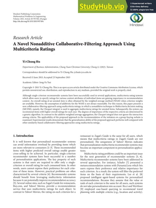 Hindawi Publishing Corporation
Mathematical Problems in Engineering
Volume 2013, Article ID 957184, 10 pages
http://dx.doi.org/10.1155/2013/957184
Research Article
A Novel Nonadditive Collaborative-Filtering Approach Using
Multicriteria Ratings
Yi-Chung Hu
Department of Business Administration, Chung Yuan Christian University, Chung-Li 32023, Taiwan
Correspondence should be addressed to Yi-Chung Hu; ychu@cycu.edu.tw
Received 13 June 2013; Accepted 23 September 2013
Academic Editor: Jung-Fa Tsai
Copyright © 2013 Yi-Chung Hu. This is an open access article distributed under the Creative Commons Attribution License, which
permits unrestricted use, distribution, and reproduction in any medium, provided the original work is properly cited.
Although single-criterion recommender systems have been successfully used in several applications, multicriteria rating systems
which allow users to specify ratings for various content attributes of individual items are gaining importance in recommendation
context. An overall rating of an unrated item is often obtained by the weighted average method (WAM) when criterion weights
are available. However, the assumption of additivity for the WAM is not always reasonable. For this reason, this paper presents a
new collaborative-filtering approach using multicriteria ratings, in which a nonadditive technique in Multicriteria decision making
(MCDM), namely, the Choquet integral, is used to aggregate multicriteria ratings for unrated items. Subsequently, the system can
recommend items with higher overall ratings for each user. The degrees of importance of the respective criteria are determined by
a genetic algorithm. In contrast to the additive weighted average aggregation, the Choquet integral does not ignore the interaction
among criteria. The applicability of the proposed approach to the recommendation of the initiators on a group-buying website is
examined. Experimental results demonstrate that the generalization ability of the proposed approach performs well compared with
other similarity-based collaborative-filtering approaches using multicriteria ratings.
1. Introduction
It is well known that personalized recommender systems
can avoid information overload by providing items which
are more relevant to consumers [1–3]. These recommended
items with higher predicted overall ratings enable greater
cross-selling to be achieved. In particular, single-criterion
recommender systems have been successful in a number
of personalization applications. The key property of such
systems is that users are required to offer only a single-
criterion or overall rating for each consumed item. In other
words, users cannot express their preference for each crite-
rion of these items. However, practical problems are often
characterized by several criteria [4]. Recommender systems
should benefit from leveraging multicriteria information
because it can potentially improve recommendation accuracy
[5]. Several online sites, such as Zagat’s Guide for restaurants,
Buy.com, and Yahoo! Movies, provide a recommendation
service that uses multicriteria ratings for each object. In
contrast to Yahoo! Movies, the rating on each criterion for a
restaurant in Zagat’s Guide is the same for all users, which
means that multicriteria ratings in Zagat’s Guide are not
personalized. The uniqueness of Yahoo! Movies indicates
that personalization multicriteria recommender systems may
become an important component in personalization applica-
tions.
Multicriteria rating problems could be an important issue
for the next generation of recommender systems [5, 6].
Multicriteria recommender systems have been addressed in
several approaches. For instance, Schafer [7] presented a
metarecommendation system with DynamicLens which lets
users express their preference and relative importance for
each criterion. As a result, the system will filter the preferred
items on the basis of their requirements. Lee et al. [8]
proposed intelligent agent-based systems for personalized
recommendations. Because they assume that the value or
rank of each criterion is the same for all users, such systems
do not take personalization into account. Ricci and Werthner
[9] employed case-based querying to recommend travel
planning with multiple criteria (e.g., location and activity).
 