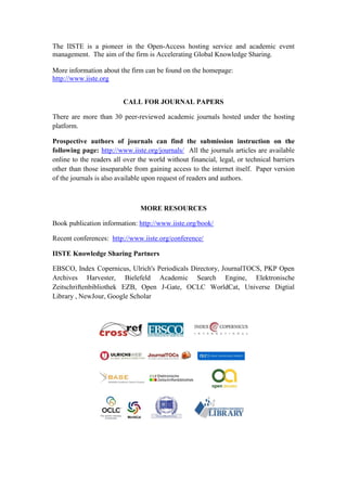 The IISTE is a pioneer in the Open-Access hosting service and academic event
management. The aim of the firm is Accelerating Global Knowledge Sharing.
More information about the firm can be found on the homepage:
http://www.iiste.org
CALL FOR JOURNAL PAPERS
There are more than 30 peer-reviewed academic journals hosted under the hosting
platform.
Prospective authors of journals can find the submission instruction on the
following page: http://www.iiste.org/journals/ All the journals articles are available
online to the readers all over the world without financial, legal, or technical barriers
other than those inseparable from gaining access to the internet itself. Paper version
of the journals is also available upon request of readers and authors.
MORE RESOURCES
Book publication information: http://www.iiste.org/book/
Recent conferences: http://www.iiste.org/conference/
IISTE Knowledge Sharing Partners
EBSCO, Index Copernicus, Ulrich's Periodicals Directory, JournalTOCS, PKP Open
Archives Harvester, Bielefeld Academic Search Engine, Elektronische
Zeitschriftenbibliothek EZB, Open J-Gate, OCLC WorldCat, Universe Digtial
Library , NewJour, Google Scholar
 