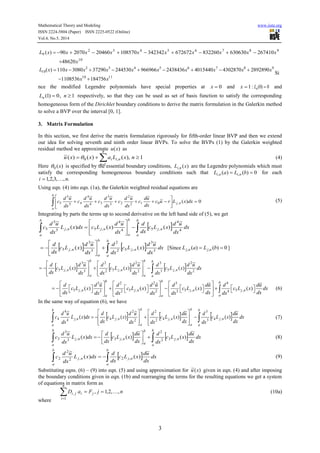Mathematical Theory and Modeling www.iiste.org
ISSN 2224-5804 (Paper) ISSN 2225-0522 (Online)
Vol.4, No.5, 2014
3
10
98765432
9
48620
26741063063083226067267234234210857020460207090)(
x
xxxxxxxxxxL


1110
98765432
10
1847561108536
2892890430287040154402438436966966244530372903080110)(
xx
xxxxxxxxxxL


Si
nce the modified Legendre polynomials have special properties at 0x and 1x : 0)0( nL and
1,0)1(  nLn respectively, so that they can be used as set of basis function to satisfy the corresponding
homogeneous form of the Dirichlet boundary conditions to derive the matrix formulation in the Galerkin method
to solve a BVP over the interval [0, 1].
3. Matrix Formulation
In this section, we first derive the matrix formulation rigorously for fifth-order linear BVP and then we extend
our idea for solving seventh and ninth order linear BVPs. To solve the BVPs (1) by the Galerkin weighted
residual method we approximate )(xu as
1,)()()(~
1
,0  
nxLaxxu
n
i
nii (4)
Here )(0 x is specified by the essential boundary conditions, )(, xL ni are the Legendre polynomials which must
satisfy the corresponding homogeneous boundary conditions such that 0)()( ,,  bLaL nini for each
.,,3,2,1 ni 
Using eqn. (4) into eqn. (1a), the Galerkin weighted residual equations are
0)(~
~~~~~
,012
2
23
3
34
4
45
5
5 







 dxxLruc
dx
ud
c
dx
ud
c
dx
ud
c
dx
ud
c
dx
ud
c nj
b
a
(5)
Integrating by parts the terms up to second derivative on the left hand side of (5), we get
  









b
a
b
a
nj
b
a
njnj dx
dx
ud
xLc
dx
d
dx
ud
xLcdxxL
dx
ud
c 4
4
,54
4
,5,5
5
5
~
)(
~
)()(
~
    dx
dx
ud
xLc
dx
d
dx
ud
xLc
dx
d
b
a
nj
b
a
nj 3
3
,52
2
3
3
,5
~
)(
~
)( 








 [Since 0)()( ,,  bLaL njnj ]
      dx
dx
ud
xLc
dx
d
dx
ud
xLc
dx
d
dx
ud
xLc
dx
d
b
a
nj
b
a
nj
b
a
nj 2
2
,53
3
2
2
,52
2
3
3
,5
~
)(
~
)(
~
)( 


















3 2 2 3 4
5 , 5 , 5 , 5 ,3 2 2 3 4
( ) ( ) ( ) ( )
b b b
j n j n j n j n
aa a
d d u d d u d du d du
c L x c L x c L x c L x dx
dx dx dxdx dx dx dx dx
     
                       
     
 (6)
In the same way of equation (6), we have
      dx
dx
ud
xLc
dx
d
dx
ud
xLc
dx
d
dx
ud
xLc
dx
d
dxxL
dx
ud
c
b
a
nj
b
a
nj
b
a
njnj
b
a
~
)(
~
)(
~
)()(
~
,43
3
,42
2
2
2
,4,4
4
4  

















 (7)
    






b
a
b
a
nj
b
a
njnj dx
dx
ud
xLc
dx
d
dx
ud
xLc
dx
d
dxxL
dx
ud
c
~
)(
~
)()(
~
,32
2
,3,3
3
3 (8)
  
b
a
b
a
njnj dx
dx
ud
xLc
dx
d
dxxL
dx
ud
c
~
)()(
~
,2,2
2
2 (9)
Substituting eqns. (6) – (9) into eqn. (5) and using approximation for )(~ xu given in eqn. (4) and after imposing
the boundary conditions given in eqn. (1b) and rearranging the terms for the resulting equations we get a system
of equations in matrix form as
njFaD ji
n
i
ji ,,2,1,
1
, 
(10a)
where
 