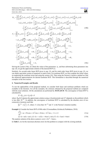 Mathematical Theory and Modeling www.iiste.org
ISSN 2224-5804 (Paper) ISSN 2225-0522 (Online)
Vol.4, No.5, 2014
4
4 3 2
, 5 , 4 , 3 , 2 , 1 , ,4 3 2
( ) ( ) ( ) ( ) ( ) [ ( )]
b
i j j n j n j n j n j n i n
a
d d d d d
D c L x c L x c L x c L x c L x L x
dx dxdx dx dx

                    



3 3
0 , , 5 , , 5 , ,3 3
( ) ( ) ( ) [ ( )] ( ) [ ( )]i n j n j n i n j n i n
x b x a
d d d d
c L x L x dx c L x L x c L x L x
dx dxdx dx 
   
           
   
2 2 2
5 , , 4 , ,2 2 2
( ) [ ( )] ( ) [ ( )]j n i n j n i n
x b x b
d d d d
c L x L x c L x L x
dxdx dx dx 
   
          
   
(10b)
       )()()()()( ,2,32
2
,43
3
,54
4
, xLc
dx
d
xLc
dx
d
xLc
dx
d
xLc
dx
d
xrLF njnjnj
b
a
njnjj 









 
    
ax
nj
bx
njnjnj
dx
d
xLc
dx
d
dx
d
xLc
dx
d
dxxLc
dx
d
xLc
 




















 3
0
3
,53
0
3
,5,00
0
,1 )()()()(



      2,52
2
2
0
2
,42
0
2
,52
2
)()()( AxLc
dx
d
dx
d
xLc
dx
d
dx
d
xLc
dx
d
ax
nj
bx
nj
bx
nj 





























      2,41,53
3
1,53
3
)()()( AxLc
dx
d
AxLc
dx
d
BxLc
dx
d
ax
nj
ax
nj
bx
nj 

























      1,31,42
2
1,42
2
)()()( BxLc
dx
d
AxLc
dx
d
BxLc
dx
d
bx
nj
ax
nj
bx
nj 

























  1,3 )( AxLc
dx
d
ax
nj 







(10c)
Solving the system (10a), we obtain the values of the parameters ia and then substituting these parameters into
eqn. (4), we get the approximate solution of the desired BVP (1).
Similarly, for seventh order linear BVP given in eqn. (2), and for ninth order linear BVP given in eqn. (3), we
can obtain equivalent system of equations in matrix form. For nonlinear BVP, we first compute the initial values
on neglecting the nonlinear terms and using the system (10). Then using the Newton’s iterative method we find
the numerical approximations for desired nonlinear BVP. This formulation is described through the numerical
examples in the next section.
4. Numerical Examples and Results
To test the applicability of the proposed method, we consider both linear and nonlinear problems which are
available in the literature. For all the examples, the solutions obtained by the proposed method are compared
with the exact solutions. All the calculations are performed by MATLAB 10. The convergence of linear BVP is
calculated by
  )(~)(~
1 xuxuE nn
where )(~ xnu denotes the approximate solution using n-th polynomials and  (depends on the problem) which
is less than 12
10 .
In addition, the convergence of nonlinear BVP is calculated by the absolute error of two
consecutive iterations such that
 N
n
N
n uu ~~ 1
, where  is less than 10
10
and N is the Newton’s iteration number.
Example 1: Consider the linear BVP of fifth order (Viswanadham, Krishna & Prabhakara, 2010):
11,sin2sin41cos2cos19 23
5
5
 xxxxxxxxxu
dx
ud
(11a)
1sin81cos3)1(,1sin1cos4)1()1(,1cos)1()1(  uuuuu (11b)
The analytic solution of the above system is .cos)12()( 2
xxxu 
In Table 1, we list the maximum absolute errors for this problem to compare with the existing methods.
 
