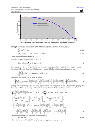 Mathematical Theory and Modeling www.iiste.org
ISSN 2224-5804 (Paper) ISSN 2225-0522 (Online)
Vol.4, No.5, 2014
7
Fig. 3: Graphical representation of exact and approximate solutions of example 3.
Example 4: Consider the nonlinear BVP of fifth order (Erturk, 2007 and Wazwaz, 2001)
10,2
5
5
 
xeu
dx
ud x
(14a)
1)0(,)1(,1)0(,)1(,1)0(  ueuueuu (14b)
The exact solution of this BVP is .)( x
exu 
Consider the approximate solution of )(xu as
1,)()()(~
1
,0  
nxLaxxu
n
i
nii (15)
Here )1(1)(0 exx  is specified by the essential boundary conditions in (14b). Also 0)1()0( ,,  nini LL
for each ni ,,2,1  . Using eqn. (15) into eqn. (14a), the Galerkin weighted residual equations are
 








 
1
0
,
2
5
5
,,2,1,0)(~
~
nkdxxLeu
dx
ud
nk
x
 (16)
Integrating first term of (16) by parts, we obtain
dx
dx
ud
dx
xLd
dx
ud
dx
xLd
dx
ud
dx
xLd
dx
ud
dx
xdL
dxxL
dx
ud nknknknk
nk
~)(~)(~)(~)(
)(
~ 1
0
4
,
41
0
1
0
3
,
3
1
0
2
2
2
,
21
0
3
3
,
,5
5
 


























 (17)
Putting eqn. (17) into eqn. (16) and using approximation for )(~ xu given in eqn. (15) and after applying the
boundary conditions given in eqn. (14b) and rearranging the terms for the resulting equations, we obtain
dxexLxLxLaxLxLe
dx
xdL
dx
xLdn
i
n
j
x
nknjnijnkni
xnink
   














1
1
0 1
,,,,,0
,
4
,
4
))()()(()()(2
)()(

i
x
nink
x
nink
x
nink
a
dx
xLd
dx
xLd
dx
xLd
dx
xdL
dx
xLd
dx
xdL































 1
2
,
2
2
,
2
0
3
,
3
,
1
3
,
3
, )()()()()()(

0
3
0
3
,
1
3
0
3
,
1
0
,
2
0
0
4
,
4
)()(
)(
)(
























  x
nk
x
nk
nk
xnk
dx
d
dx
xdL
dx
d
dx
xdL
dxxLe
dx
d
dx
xLd 


0
3
,
3
1
3
,
3
0
2
,
2
1
2
0
2
2
,
2
)()()()(





































x
nk
x
nk
x
nk
x
nk
dx
xLd
e
dx
xLd
dx
xLd
dx
d
dx
xLd 
(18)
The above equation (18) is equivalent to matrix form as
GABD  )( (19a)
where the elements of A, B, D, G are kikii dba ,, ,, and kg respectively, given by
 