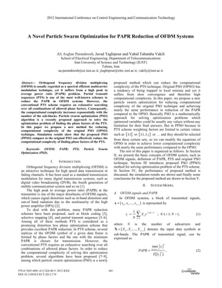A Novel Particle Swarm Optimization for PAPR Reduction of OFDM Systems
Ali Asghar Parandoosh, Javad Taghipour and Vahid Tabataba Vakili
School of Electrical Engineering, Department of Telecommunications
Iran University of Science and Technology (IUST)
Tehran, Iran
aa.parandoosh@ee.iust.ac.ir, jtaghipour@elec.iust.ac.ir, vakily@iust.ac.ir
Abstract— Orthogonal frequency division multiplexing
(OFDM) is usually regarded as a spectral efficient multicarrier
modulation technique, yet it suffers from a high peak to
average power ratio (PAPR) problem. Partial transmit
sequences (PTS) is one of the most well-known schemes to
reduce the PAPR in OFDM systems. However, the
conventional PTS scheme requires an exhaustive searching
over all combinations of allowed phase factors. Consequently,
the computational complexity increases exponentially with the
number of the sub-blocks. Particle swarm optimization (PSO)
algorithm is a recently proposed approach to solve the
optimization problem of finding the phase factors of the PTS.
In this paper we propose a new method for reducing
computational complexity of the original PSO (OPSO)
technique. Simulation results show that the proposed PSO
(PPSO) compare to the original PSO can effectively reduce the
computational complexity of finding phase factors of the PTS.
Keywords- OFDM; PAPR; PTS; Particle Swarm
Optimization (PSO).
I. INTRODUCTION
Orthogonal frequency division multiplexing (OFDM) is
an attractive technique for high speed data transmission in
fading channels. It has been used as a standard transmission
modulation for many digital transmission systems, such as
digital video broadcasting (DVB), the fourth generation of
mobile communication system and so on [1].
The high peak to average power ratio (PAPR) at the
transmitter is one of the major drawbacks of OFDM signals,
which causes signal distortion such as in-band distortion and
out-of band radiation due to the nonlinearity of the high
power amplifier (HPA) [2].
To deal with this problem, many PAPR reduction
schemes have been proposed, such as block coding [3],
selective mapping [4], and partial transmit sequence [5–6].
Among all of these methods PTS is considered as a
promising distortion less phase optimization scheme that
provides excellent PAPR reduction. In PTS scheme, several
replicas of the OFDM symbol of a given data frame is
formed by phase factors and the one with the minimum
PAPR is chosen for transmission. However, the
conventional PTS requires an exhaustive searching over all
combinations of allowed phase factors. In order to reduce
the computational complexity of solving this optimization
problem, several algorithms have been proposed [7–9],
among which particle swarm optimization (PSO) is a newly
proposed method which can reduce the computational
complexity of the PTS technique. Original PSO (OPSO) has
a tendency of being trapped in local minima and yet it
suffers from slow convergence and therefore high
computational complexity. In this paper, we propose a new
particle swarm optimization for reducing computational
complexity of the original PSO technique and achieving
nearly the same performance in reduction of the PAPR
compared to the OPSO. Basically PSO is a mathematically
approach for solving optimization problems which
optimized variables could be usually any values without any
limitation for their final answers. But in PPSO because in
PTS scheme weighting factors are limited to certain values
such as { }1± or { }1, j± ± or … and they should be selected
from these certain sets, so we can modify the equations of
OPSO in order to achieve lower computational complexity
with nearly the same performance compared to the OPSO.
The rest of this paper is organized as follows. In Section
II, we present the basic concepts of OFDM system, such as
OFDM signals, definition of PAPR, PTS and original PSO
technique. Section III introduces proposed PSO (PPSO)
method for solving optimization problem of the PTS scheme.
In Section IV, the performance of proposed method is
discussed, the simulation results are shown and finally some
conclusions for the proposed method are drawn in Section V.
II. SYSTEM MODEL
A. OFDM signals and PAPR
In OFDM systems, a block of transmitted signals,
0 1 1
[ , ,..., ]N
x x x −
=x is represented by
1
2 /
0
1
; 0 1,
N
j ik N
i k
k
x X e i N
N
π
−
=
= ≤ ≤ −¦ (1)
where N is the number of subcarriers and
0 1 1
[ , ,..., ]N
X X X −
=X denotes the input data symbols at
sub-bands. The PAPR of transmitted signal, can be
expressed as
2
0 1
2
max
,
[ ]
i
i N
i
x
PAPR
E x
≤ ≤ −
= (2)
2012 International Conference on Control Engineering and Communication Technology
978-0-7695-4881-4/12 $26.00 © 2012 IEEE
DOI 10.1109/ICCECT.2012.174
681
2012 International Conference on Control Engineering and Communication Technology
978-0-7695-4881-4/12 $26.00 © 2012 IEEE
DOI 10.1109/ICCECT.2012.174
681
 