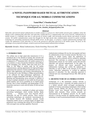IJRET: International Journal of Research in Engineering and Technology ISSN: 2319-1163
__________________________________________________________________________________________
Volume: 02 Issue: 04 | Apr-2013, Available @ http://www.ijret.org 619
A NOVEL PASSWORD BASED MUTUALAUTHENTICATION
TECHNIQUE FOR 4-G MOBILE COMMUNICATIONS
Tamal Dhar1
, Chandan Koner2
1, 2
Computer Science & Engineering, Dr. B. C. Roy Engineering College, West Bengal, India
td.tamal@gmail.com, chandan_durgapur@yahoo.com
Abstract
Subscriber and network mutual authentication in mobile systems is a process by which mobile network gains confidence about the
identity of the communicating subscriber and subscriber verified that he is communicating with correct network. Authentication in
mobile systems is a challenge issue due to swift growth of wireless traffic with increasing security threats and attacks in mobile
systems. 4G mobile communications system has brought for the high speedy data communications network by packet switching
technology for networking transmission through SGSN servers. In this paper, we propose a mutual authentication technique that
verifies the authenticity of the subscriber as well as the network by subscriber password in 4G mobile system. We focus on the
advantages of our proposed technique, termed as password based mutual authentication technique.
Keywords: Identifier, Mutual Authentication, Packet Switching, Password, SIM.
-----------------------------------------------------------------------***-----------------------------------------------------------------------
1. INTRODUCTION
The cellular area in high speed data transmission [1-5] is
introduced due to the demand of speedy data network and
Internet technology. As a result the mobile communications
is enhanced to 4th
Generation (4G). 4G mobile systems [6-7]
is an initiative to move beyond the limitations and problems
of 3G (including 2.5G, sub3G). Data rates reach up to 20
Mbps to 100 Mbps in mobile node for 4G mobile
communications, opening opportunities for high performance
applications like extensive wireless multimedia services, full-
motion video applications and wireless teleconferencing. In
3G, the data rate is only 384 Kbps to 2Mbps and performance
is not sufficient for high performance applications. 4G
operates in higher bandwidth (100 MHz or more) than 3G.
Roaming and Interoperating across networks is difficult in
3G due to multiple standards of voice traffic but 4G provides
global mobility and service portability by its digital packet
network. Due to those disabilities and disadvantages of 3G,
researchers motivate to work with 4G before 3G has not been
deployed.
4G is facing to enclose a multitude of cellular and wireless
networking technologies which include Satellite Radio
Network, Wireless Local Area Network (Wi-Fi,
Bluetooth), 2G and 3G cellular network. These wireless
networking technologies are seamlessly interconnected by
the Internet Protocol (IP) backbone network. Fourth
Generation mobile service is assured mainly all digital with
packetized voice switching that utilizes IP in its fullest form
with converged voice and data capability. Password
Authentication technique [8] was the most popular and basis
for authentication of user in remote network. But there is no
scheme in mobile system, where the authenticity of
subscriber as well as network will be verified by subscriber
password. This motivates to construct a password based
authentication scheme for 4-G mobile system that provides
subscriber and network authentication. In this paper, we
propose an efficient and secure password based
authentication technique that verifies the authenticity of
subscriber as well as MSC or the network of 4-G mobile
system. Subscriber authenticity is verified by applying
password of subscriber. For this, subscriber password is
collected and cross interchanged between MS, SIM and the
network.
2. ARCHITECTURE OF 4-G MOBILE SYSTEM
Architecture of a 4th Generation wireless network is
described below in Fig. 1. Generally, 4G mobile system [6-7]
is a hybrid network which envisaged encompassing a
multitude of wireless networking technologies which include
Ad-hoc network, Mobile (3G and 2G systems) network,
Wireless Local Area Network (Wi-Fi, Bluetooth) and
Satellite radio networks. These wireless networks are
interconnected by IP backbone network. So 4G mobile
network is moving towards for adopting packet switching
technology to meet its promised performance and throughput.
 