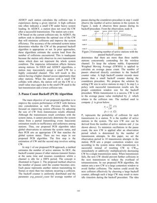 AEDCF each station calculates the collision rate it              pauses during the countdown procedure in step 1 could
experiences during a given interval. A high collision            observe the number of active stations in the system. In
rate often indicates a small CW under heavy system               Figure 2, node A observes three pauses during its
loading. In AEDCF, a station does not reset the CW               backoff procedure. From the observation, node A
after a successful transmission. The station sets a new                       paused   resume   paused resume   paused


CW based on the current collision rate. In AEDCF, the            node A                                           backoff window
                                                                                                                                   time
authors seek to determine the optimal size of the CW
that will minimize collisions and improve the system             node B                                                            time


efficiency. The accuracy of the estimated system status          node C                                                            time
determines whether the CW of the proposed backoff
algorithm is appropriate or not. In prior approaches,            node D                                                            time


these algorithms estimate the system load from the                Figure 2 Estimating number of active stations with the
number of collisions encountered. This is inadequate                             paused backoff counter
because the station only observes its own transmission           determines that there are more than three mobile
status which does not represent the whole system                 stations concurrently contending for the wireless
condition. The imprecise information affects fairness            channel. To keep the scheme stable, Exponential
among stations. In EIED and AEDCF algorithms, a                  Weighted Moving Average (EWMA) is applied to
station may inaccurately assign a small CW for a                 calculate an average pause count. The number of
highly contended channel. This will result in this               pauses observed directly correlates to the backoff
station having a higher channel access opportunity than          counter value. A high backoff counter records more
other stations. When the station with a small CW                 pauses than a small backoff counter during the
collides with others, the station will set the CW to a           countdown procedure. We propose the solution by
small value once again due to the small CW used in the           setting CW size to active stations in step 2. In step 2, a
last transmission and a lower collision rate.                    policy with successful transmission results sets the
                                                                 proper contention window size for the backoff
3. Pause Count Backoff (PCB) Algorithm                           procedure. While transmission is a success, CW is set
                                                                 to the average pause value multiplied by β which
    The main objective of our proposed algorithm is to           relates to the collision rate. The method used to
improve the system performance of DCF with fairness              compute β is given below:
into consideration as well. Previous efforts have                                               2N     (1)
                                                                                         Pc ≅
focused on improving system efficiency by adjusting                                             CW
the size of CW from transmission results obtained.                                       β = 1 / Pc (2)
Although the transmission result correlates with the             Pc represents the probability of collision for each
system status, it cannot precisely determine the system          transmission in a station. N is the number of active
status from a partial transmitting event. Inaccurate             stations in the system. The new CW size can be
estimation results in inefficiency and unfairness among          derived from the number of active stations and β (as
stations. Thus, our proposed PCB algorithm takes                 shown above). To minimize oscillations in the pause
global observations to estimate the system status, and           count, the new CW is applied after an observation
then PCB sets an appropriate CW that matches the                 period which is determined by the number of
global system status. There are two steps in our                 transmission attempts. In this paper, we set the
proposed PCB algorithm. The first step is the                    observation period to 10 transmission attempts in the
estimation of CW and the second step involves setting            station. PCB sets a proper contention window size
CW.                                                              according to the system status when transmission is
    In step 1 of our proposed PCB approach, a method             successful instead of resetting CW to CWmin
estimates the number of active stations. In DCF, the             immediately or additively/ multiplicatively decreasing
backoff counter pauses if other stations transmit frames         CW by a single transmission status. When transmission
at the same time and resumes countdown whilst a                  fails, the new CW should prevent further collisions in
channel is idle for a DIFS period. The concept is                the next transmission to reduce the overhead of
illustrated in Figure 2. The proposed method observes            retransmissions. In our proposed PCB algorithm, the
the number of pauses until the counter becomes zero.             station sets a new CW to a large contention window to
Each pause represents another station transmitting its           avoid further collisions. The station could avoid the
frames or more than two stations incurring a collision.          next collision effectively by choosing a large backoff
The backoff counter is uniformly distributed and the             counter, although such a large CW may result in more
parameter avg_paused_count for average number of                 idle timeslots during the backoff procedure. The idea




                                                           165
 