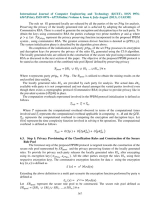 International Journal of Computer Engineering and Technology (IJCET), ISSN 0976-
6367(Print), ISSN 0976 – 6375(Online) Volume 4, Issue 4, July-August (2013), © IAEME
367
The rule set ܴ݈ generated locally are released by all the parties of the set ࣪ऄउ for analysis.
Preserving the privacy of the locally generated rule set is achieved by adopting the advantages of
Commutative RSA. There is a need to generate the encryption and decryption keys for each party. To
obtain the keys using commutative RSA the parties exchange two prime numbers ऀ and ँ where
ऀ ൐ ‫ݍ‬ .Let ࣪ऀऀऄउ೙
represent the privacy preserving function incorporated in the proposed PPDM
system , using commutative RSA. The greatest common divisor function is denoted as ࣡ࣝࣞሺ‫,ݔ‬ ‫ݕ‬ሻ.
The system initialization phase is described by the algorithm given above.
On completion of the initialization each party ऀऄउ௡ of the set ࣪ऄउ possesses its encryption
and decryption keys for preserve the privacy of the rules ܴ݈ࣿ generated using the C5.0 algorithm.
The locally generated rules are utilized in the construction of the secure rule pool using commutative
RSA as discussed in the next section of this paper. The objective of the proposed PPDM protocol is
be stated as the construction of the combined rule pool ࣬‫݈݋݋݌‬ defined by preserving privacy
࣬௣௢௢௟ ൌ ሼܴ݈ଵ ‫׫‬ ܴ݈ଶ ‫׫‬ ܴ݈ଷ … .‫׫‬ ܴ݈ࣿ ሽ ‫׊‬ ݊
Where ݊ represents party ऀऄउ௡ ‫א‬ ࣪ऄउ . The ࣬௣௢௢௟ is utilized to obtain the mining results on the
unclassified data setࣸ݀ऄ௡.
The locally generated rules ܴ݈ࣿ are provided by each party for analysis. The actual data ࣸऄ௡
available with party ݊ is not compromised and not shared amongst the varied parties involved even
though there exists a cryptographic protocol (Commutative RSA) in place to provide privacy like in
the prevalent systems [45][46] in place.
The computation overheads represented involved in the PPDM protocol initialization is defined as
follows
࣮ூ௡௜௧ ൌ ࣮௜ ൅ ࣮௞௖
Where ࣮ represents the computational overhead observed in terms of the computational times
involved and ࣮௜ represents the computational overhead applicable in computing ࣿ , ‫׎‬ and the ࣡ࣝࣞ.
࣮௞௖ represents the computational overhead in computing the encryption and decryption keys. Let
ܱሺ݊ሻ represent the time complexity function involved in solving ݊ bit operations. The computational
overhead is defined as follows
࣮ூ௡௜௧ ൌ ܱሺ2‫݌‬ ሻ ൅ ܱ൫2‫ܭ݌‬௣௔
ଶ
൯ ൅ ܱ൫‫ܭ݌‬௣௔
ଶ
൯
6.3. Step 1: Privacy Provisioning of the Classification Rules and Construction of the Secure
Rule Pool
The foremost step of the proposed PPDM protocol is targeted towards the construction of the
secure rule pool represented by ࣭࣬௣௢௢௟ and the privacy preserving feature of the locally generated
rules. To provide for privacy each party releases the locally generated rules ܴ݈ࣿ after encrypting
using its encryption key ሺ ࣿऀऄउ೙
, Ղऀऄउ೙
ሻ. All the other parties encrypt the rules ܴ݈ࣿ using their
respective encryption keys. The commutative encryption function for data ‫ݔ‬ using the encryption
key ሺ݊, ݁ሻ is defined as
ࣟ ሺ‫ݔ‬ሻ ൌ ‫ݔ‬௘
ࣧՄࣸሺ݊ሻ
Extending the above definition to a multi part scenario the encryption function performed by party ݊
defined as
ࣟ௡ ሺ‫ݔ‬ሻ ൌ ‫ݔ‬Ղऀऄउ೙ ࣧՄࣸሺ݊ሻ
Let ࣭࣬௣௢௢௟ represent the secure rule pool to be constructed. The secure rule pool defined as
࣭࣬௣௢௢௟ ൌ ሼܴ݈ܵଵ ‫׫‬ ܴ݈ܵଶ ‫׫‬ ܴ݈ܵଷ … .‫׫‬ ܴ݈ܵࣿ ሽ ‫׊‬ ݊
 