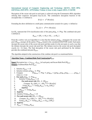 International Journal of Computer Engineering and Technology (IJCET), ISSN 0976-
6367(Print), ISSN 0976 – 6375(Online) Volume 4, Issue 4, July-August (2013), © IAEME
369
Decryption of the secure rule pool at each party is achieved using the Commutative RSA algorithm
utilizing their respective decryption keys ሺ݊, ݀ሻ . The commutative decryption function of the
encrypted data ‫ݔ‬ is defined as
ࣞ ሺ‫ݔ‬ሻ ൌ ‫ݔ‬ௗ
ࣧՄࣸሺ݊ሻ
Extending the above definition to a multi party communication scenario for a party ݊ defined as
ࣞ௡ ሺ‫ݔ‬ሻ ൌ ‫ݔ‬ௗऀऄउ೙ ࣧՄࣸሺ݊ሻ
Let ܴ݈ࣿ represent the C5.0 classification rules of the party ऀऄउ௡ ‫א‬ ࣪ऄउ. The combined rule pool
is defined as
࣬௣௢௢௟ ൌ ሼܴ݈ଵ ‫׫‬ ܴ݈ଶ ‫׫‬ ܴ݈ଷ … .‫׫‬ ܴ݈ࣿ ሽ
From the combine rule pool algorithm it is clear that the initiator ऀऄउ௜௡௧ propagates the secure rule
pool ࣭࣬௣௢௢௟ amongst all the parties ࣪ऄउ௥௘௠ bound in the considered ‫ܯܦܲܲܮܦܭ‬ model. Each party
decrypts the secure rules of the secure rule pool and then sends it to the next party in such a way that
the initiator decrypts the secure rule pool last. The initiator receives the secure rule pool decrypted
exactly ሺ݊ െ 1ሻ times. The final decryption of the secure rule pool performed by the initiator
provides the combined rule pool ࣬௣௢௢௟.
The algorithm adopted in the construction of the combine rule pool is as mentioned below.
Algorithm Name : Combined Rule Pool Constructionज࢖࢕࢕࢒
Input: Decryption key = ሺ ࣿऀऄउ೙
, ࣸऀऄउ೙
ሻof each party and Secure Rule Pool ࣭࣬௣௢௢௟
Output: Combined Rule Pool ࣬௣௢௢௟
1. Initialize ࣬௣௢௢௟ ൌ ‫׎‬
2. Initialize initiator ऀऄउ௜௡௧ ‫א‬ ࣪ऄउ
3. Compute ࣪ऄउ௥௘௠ ൌ ࣪ऄउ ‫ת‬ ऀऄउ௜௡௧ ൌ ሼऀऄउଵ, ऀऄउଶ, ऀऄउଷ, … … … ऀऄउ௠ ሽ
where ݉ ് ݅݊‫ݐ‬
4. For each ऀऄउ௠ ‫א‬ ࣪ऄउ௥௘௠
5. Initialize ܶ݁݉‫݌‬௠࣬௣௢௢௟ ൌ ‫׎‬
6. For each secure rule ܴ݈ܵࣿ ‫א‬ ࣭࣬௣௢௢௟
7. Compute ࣞ௠ ሺܴ݈ܵࣿሻ ൌ ܴ݈ܵࣿ
ௗऀऄउ೘ ࣧՄࣸሺ݊ሻ
8. ܶ݁݉‫݌‬௠࣬௣௢௢௟ ൌ ܶ݁݉‫݌‬௠࣬௣௢௢௟ ‫׫‬ ࣞ௠ ሺܴ݈ܵࣿሻ
9. End For
10. ࣭࣬௣௢௢௟ ൌ ܶ݁݉‫݌‬௠࣬௣௢௢௟
11. End For
12. Initialize ܶ݁݉‫݌‬௜௡௜௧࣬௣௢௢௟ ൌ ‫׎‬
13. For each secure rule ܴ݈ܵࣿ ‫א‬ ࣭࣬௣௢௢௟
14. Compute ࣞ௜௡௜௧ ሺܴ݈ܵࣿሻ ൌ ܴ݈ܵࣿ
ௗऀऄउ೔೙೔೟ ࣧՄࣸሺ݊ሻ
15. ܶ݁݉‫݌‬௜௡௜௧࣬௣௢௢௟ ൌ ܶ݁݉‫݌‬௜௡௜௧࣬௣௢௢௟ ‫׫‬ ࣞ௜௡௜௧ ሺܴ݈ܵࣿሻ
16. End For
17. ࣬௣௢௢௟ ൌ ܶ݁݉‫݌‬௜௡௜௧࣬௣௢௢௟
 