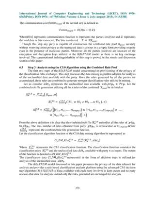 International Journal of Computer Engineering and Technology (IJCET), ISSN 0976-
6367(Print), ISSN 0976 – 6375(Online) Volume 4, Issue 4, July-August (2013), © IAEME
370
The communication cost ࣝ‫݉݉݋‬ௌ௧௘௣ଶ of the second step is defined as
ࣝ‫݉݉݋‬ௌ௧௘௣ଶ ൌ ܱሺ2ሺ݊ െ 1ሻ ࣴሻ
Whereܱሺ݊ሻ represents communication function ݊ represents the parties involved and ࣴ represents
the total data in bits transacted. The bits transferred ࣴ ‫ן‬ ࣭࣬௣௢௢௟.
Though this step any party is capable of construction the combined rule pool ࣬௣௢௢௟ securely
without worrying about privacy as the transacted data is always in a cryptic form providing security
even in the presence of malicious parties. Moreover all the parties involved are unaware of the
encryption and decryption keys utilized in the ‫ܯܦܲܲܮܦܭ‬ model as there is no key exchange
involved. The computational indistinguishablity of this step is proved in the results and discussion
section of this paper.
6.5 Step 3: Analysis using the C5.0 Algorithm using the Combined Rule Pool
The first two steps of the ‫ܯܦܲܲܮܦܭ‬ model concentrated on provisioning of the privacy of
the classification rules exchange. This step discusses the data mining algorithm adopted for analysis
of the unclassified data available with the party. Once the rules generated by all the parties are
accumulated, these rules are combined to generate stronger classification rules utilized in mining.
Let us consider ࣸ݀ऄ௡ represents the unclassified data available with ऀऄउ௡ ‫א‬ ࣪ऄउ. Let the
combined rule file generation utilizing all the ݊ rules of the combined ࣬௣௢௢௟ be defined as
࣬௡
஼ହ.଴
ൌ ݂௥௟௠௥௚
஼ହ.଴
൫ ࣬௣௢௢௟ , ݊൯
࣬௡
஼ହ.଴
ൌ ݂௥௟௠௥௚
஼ହ.଴ ሺሼܴ݈ଵ ‫׫‬ ܴ݈ଶ ‫׫‬ ܴ݈ଷ … .‫׫‬ ܴ݈ࣿ ሽ , ݊ሻ
࣬௡
஼ହ.଴
ൌ ݂௥௟௠௥௚
஼ହ.଴
ቀቄ൛‫݈ݎ‬ଵଵ, ‫݈ݎ‬ଶଵ … . , ‫݈ݎ‬ଵ௠௣௧௬ଵൟ ‫׫‬ ൛‫݈ݎ‬ଵଶ, ‫݈ݎ‬ଶଶ … . , ‫݈ݎ‬ଵ௠௣௧௬ଶൟ ‫׫‬ … .
‫׫‬ ൛‫݈ݎ‬ଵ௡, ‫݈ݎ‬ଶ௡ … . , ‫݈ݎ‬ଵ௠௣௧௬௡ൟቅ , ݊ቁ
From the above definition it is clear that the combined rule file ࣬௡
஼ହ.଴
embodies all the rules of ऀऄउଵ
to ऀऄउ௡. The max number of rules obtained from party ऀऄउ௡ is represented as ‫݈ݎ‬ଵ௠௣௧௬௡.Where
݂௥௟௠௥௚
஼ହ.଴
represents the combined rule file generation function.
Let the classification algorithm function of the C5.0 data mining algorithm be represented as
݈ࣝ_‫ݐݏ݈ܴ_ܯܦ‬௡
஼ହ.଴
ൌ ݂௖௟௦௦
஼ହ.଴ሺ࣬௡
஼ହ.଴
, ࣸ݀ऄ௡ሻ
Where ݂௖௟௦௦
஼ହ.଴
represents the C5.0 classification function. The classification function considers the
classification rules ࣬௡
஼ହ.଴
and the unclassified data ࣸ݀ऄ௡ available with party ݊ as inputs. The output
of the function is denoted as ݈ࣝ_‫ݐݏ݈ܴ_ܯܦ‬௡
஼ହ.଴
.
The classification data ݈ࣝ_‫ݐݏ݈ܴ_ܯܦ‬௡
஼ହ.଴
represented in the form of decision trees is utilized for
analysis of the unclassified data ࣸ݀ऄ௡.
The ‫ܯܦܲܲܮܦܭ‬ model discussed in this paper preserves the privacy of the data released for
analysis and provides a rule based classification analysis platform using the advanced C5.0 decision
tree algorithm [31][32][33][34]. Data available with each party involved is kept secure and no party
releases that data for analysis instead only the rules generated are exchanged for analysis.
 