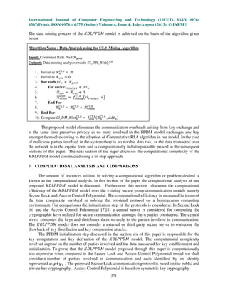 International Journal of Computer Engineering and Technology (IJCET), ISSN 0976-
6367(Print), ISSN 0976 – 6375(Online) Volume 4, Issue 4, July-August (2013), © IAEME
371
The data mining process of the ‫ܯܦܲܲܮܦܭ‬ model is achieved on the basis of the algorithm given
below
Algorithm Name : Data Analysis using the C5.0 Mining Algorithm
Input: Combined Rule Pool ࣬௣௢௢௟
Output: Data mining analysis results ݈ࣝ_‫ݐݏ݈ܴ_ܯܦ‬௡
஼ହ.଴
1. Initialize ࣬௡
஼ହ.଴
ൌ ‫׎‬
2. Initialize ࣬௖௡௧ ൌ 0
3. For each ܴ݈ࣿ ‫א‬ ࣬௣௢௢௟
4. For each ‫݈ݎ‬ଵ௠௣௧௬௡ ‫א‬ ܴ݈ࣿ
5. ࣬௖௡௧ ൌ ࣬௖௡௧ ൅ 1
6. ࣬௡௧௠௣
஼ହ.଴
ൌ ݂௥௟௠௥௚
஼ହ.଴
൫‫݈ݎ‬ଵ௠௣௧௬௡ , ݊൯
7. End For
8. ࣬௡
஼ହ.଴
ൌ ࣬௡
஼ହ.଴
൅ ࣬௡௧௠௣
஼ହ.଴
9. End For
10. Compute ݈ࣝ_‫ݐݏ݈ܴ_ܯܦ‬௡
஼ହ.଴
ൌ ݂௖௟௦௦
஼ହ.଴ሺ࣬௡
஼ହ.଴
, ࣸ݀ऄ௡ሻ
The proposed model eliminates the communication overheads arising from key exchange and
at the same time preserves privacy as no party involved in the PPDM model exchanges any key
amongst themselves owing to the adoption of Commutative RSA algorithm in our model. In the case
of malicious parties involved in the system there is no notable data risk, as the data transacted over
the network is in the cryptic form and is computationally indistinguishable proved in the subsequent
sections of this paper. The next section of the paper discusses the computational complexity of the
‫ܯܦܲܲܮܦܭ‬ model constructed using a tri step approach.
7. COMPUTATIONAL ANALYSIS AND COMPARISONS
The amount of resources utilized in solving a computational algorithm or problem desired is
known as the computational analysis. In this section of the paper the computational analysis of our
proposed ‫ܯܦܲܲܮܦܭ‬ model is discussed. Furthermore this section discusses the computational
efficiency of the ‫ܯܦܲܲܮܦܭ‬ model over the existing secure group communication models namely
Secure Lock and Access Control Polynomial. The computational efficiency is measured in terms of
the time complexity involved in solving the provided protocol on a homogenous computing
environment. For comparisons the initialization step of the protocols is considered. In Secure Lock
[6] and the Access Control Polynomial [7][8] a central server is considered for computing the
cryptographic keys utilized for secure communication amongst the ݊ parties considered. The central
server computes the keys and distributes them securely to the parties involved in communication.
The ‫ܯܦܲܲܮܦܭ‬ model does not consider a external or third party secure server to overcome the
drawback of key distribution and key compromise attacks.
The PPDM initialization step discussed in the section six of this paper is responsible for the
key computation and key derivation of the ‫ܯܦܲܲܮܦܭ‬ model. The computational complexity
involved depend on the number of parties involved and the data transacted for key establishment and
initialization. To prove that the ‫ܯܦܲܲܮܦܭ‬ model proposed through this paper is computationally
less expensive when compared to the Secure Lock and Access Control Polynomial model we shall
consider ‫ݔ‬ number of parties involved in communication and each identified by an identity
represented as ऀऄउ௫ . The proposed Secure Lock communication protocol is based on the public and
private key cryptography. Access Control Polynomial is based on symmetric key cryptography.
 