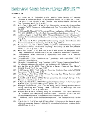 International Journal of Computer Engineering and Technology (IJCET), ISSN 0976-
6367(Print), ISSN 0976 – 6375(Online) Volume 4, Issue 4, July-August (2013), © IAEME
377
REFERENCES
[1] N.R. Adam and J.C. Wortmann, (1989) “Security-Control Methods for Statistical
Databases: A Comparison Study”, ACM Computing Surveys, Vol. 21, No. 4, pp. 515-556.
[2] D.G. Marks, (1996) “Inference in MLS Database,” IEEE Transactions on Knowledge and
Data Engineering, Vol. 8, No. 1, pp. 46-55.
[3] M.-S. Chen, J. Han, and P. S. Yu, (1996) “Data mining: An overview from database
perspective,” IEEE Transactions on Knowledge and. Data Engineering, Vol. 8, No. 6, pp.
866–883.
[4] C. Clifton and D. Marks, (1996) “Security and Privacy Implications of Data Mining”, Proc.
1996 ACM SIGMOD Int'l Workshop Data Mining and Knowledge Discovery, pp. 15-16.
[5] Matthews, Gregory J., Harel, Ofer, (2011) “Data confidentiality: A review of methods for
statistical disclosure limitation and methods for assessing privacy”, Statistics Surveys, Vol.
5, pp. 1-29.
[6] G. H. Chiou and W. Chen, (1989) “Secure broadcasting using the Secure Lock”, IEEE
Transactions on Software Engineering, Vol. 15, No. 8, pp. 929–934.
[7] X. Zou, Y.-S. Dai, and E. Bertino, (2008) “A practical and flexible key management
mechanism for trusted collaborative computing”, Proceedings of IEEE INFOCOM'08,
Phoenix, AZ, USA, pp. 1211–1219.
[8] Xukai Zou, Mingrui Qi, and Yan Sui,( 2011) “A New Scheme for Anonymous Secure
Group Communication”, System Sciences (HICSS) 44th Hawaii International Conference.
[9] Oded Goldreich, (2001) “Foundations of Cryptography: Basic Tools”, Vol. 1. Cambridge
University Press.
[10] Oded Goldreich, (2004) “Foundations of Cryptography: Basic Applications”, Vol. 2.
Cambridge University Press.
[11] Alexandre Evfimievski and Tyrone Grandison, (2009) "Privacy-Preserving Data Mining",
Encyclopedia of Database Technologies and Applications, IGI Global, pp. 1-8.
[12] V.S. Verykios et al., (2004) “State-of-the-Art in Privacy Preserving Data Mining”,
SIGMOD Record, Vol. 3, No. 1, pp. 50-57.
[13] C. Clifton et al., (2003) “Tools for Privacy Preserving Distributed Data mining”, SIGKDD
Explorations, Vol. 4, No. 2, pp. 28-34.
[14] Nan Zhang and Wei Zhao, (2007) "Privacy-Preserving Data Mining Systems" ,IEEE
Computer, Vol. 40, No. 4, pp. 52-58.
[15] Y. Lindell and B. Pinkas, (2000) “Privacy preserving data mining”, Springer-Verlag
Advances in Cryptology, pp. 36-53.
[16] R. Agrawal and R. Srikant, (2000) “Privacy preserving data mining” In Proceedings of the
ACM SIGMOD Conference on Management of Data, pp. 439-450.
[17] Yaping Li, Minghua Chen, Qiwei Li and Wei Zhang, (2012) “Enabling Multilevel Trust in
Privacy Preserving Data Mining”, IEEE Transactions on Knowledge and Data
Engineering, Vol. 24, No. 9, pp. 1598–1612.
[18] Ming-Jun Xiao, Kai Han, Liu-Sheng Huang and Jing-Yuan Li, (2006) "Privacy Preserving
C4.5 Algorithm Over Horizontally Partitioned Data", Proceedings of the Fifth IEEE
International Conference on Grid and Cooperative Computing, pp. 78-85.
[19] O. Goldreich, (2002) “Secure multi-party computation,” Final (incomplete) draft, version
1.4.
[20] A.W.-C. Fu, R. C.-W.Wong, and K.Wang, (2005) “Privacy-preserving frequent pattern
mining across private databases”, Fifth IEEE International Conference on Data Mining
(ICDM'05), pp. 613-616.
 