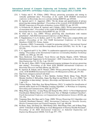 International Journal of Computer Engineering and Technology (IJCET), ISSN 0976-
6367(Print), ISSN 0976 – 6375(Online) Volume 4, Issue 4, July-August (2013), © IAEME
378
[21] J. Vaidya and C. W. Clifton, (2002) “Privacy preserving association rule mining in
vertically partitioned data,” Proceedings of the eighth ACM SIGKDD international
conference on Knowledge discovery and data mining (KDD’02), pp. 639-644.
[22] D. Agrawal and C. C. Aggarwal, (2001) “On the design and quantification of privacy
preserving data mining algorithms”, Proceedings of the twentieth ACM SIGMOD-SIGACT-
SIGART symposium on Principles of database systems (PODS '01), pp. 247-255.
[23] A. Evfimievski, R. Srikant, R. Agrawal, and J. Gehrke, (2002) “Privacy preserving mining
of association rules”, Proceedings of the eighth ACM SIGKDD international conference on
Knowledge discovery and data mining(KDD '02), pp. 217-228.
[24] K. Chen and L. Liu, (2005) “Privacy preserving data classification with rotation
perturbation”, Fifth IEEE International Conference on Data Mining.
[25] S. Papadimitriou, F. Li, G. Kollios, and P. S. Yu, (2007) “Time series compressibility and
privacy”, Proceedings of the 33rd VLDB International Conference on Very Large
Databases (VLDB '07), Vienna, Austria.
[26] L.Sweeney, (2002) “k-anonymity: A model for protecting privacy”, International Journal
of Uncertainty, Fuzziness and Knowledge-Based Systems (IJUFKS), Vol. 10, No. 5, pp.
557-570.
[27] C. C. Aggarwal and P. S. Yu, (2004) “A condensation approach to privacy preserving data
mining,” Proceedings of the International Conference on Extending Database Technology
(EDBT), vol. 2992, pp. 183-199.
[28] Slava Kisilevich, Lior Rokach, Yuval Elovici and Bracha Shapira, (2010) "Efficient
Multidimensional Suppression for K-Anonymity", IEEE Transactions on Knowledge and
Data Engineering, Vol. 22, No. 3, pp. 334-347.
[29] W. Du and Z. Zhan, (2003) “Using randomized response techniques for privacy-preserving
data mining”, Proceedings of the Ninth ACM SIGKDD International Conference on
Knowledge Discovery and Data Mining, pp. 505-510.
[30] R. Agrawal, R. Srikant, and D. Thomas, (2005) “Privacy preserving OLAP”, Proceedings
of the. ACM SIGMOD International Conference. On Management of Data, pp. 251-262.
[31] http://www.rulequest.com/see5-info.html
[32] Xindong Wu, Vipin Kumar, J. Ross Quinlan, Joydeep Ghosh, Qiang Yang, Hiroshi
Motoda, Geoffrey J. McLachlan, Angus Ng, Bing Liu and Philip S. Yu, et al. (2008) "Top
10 algorithms in data mining", Springer, Knowledge and Information Systems Vol. 14, No.
1, pp. 1-37.
[33] Tomasz Bujlow, Tahir Riaz, Jens Myrup Pedersen, (2012) "A method for classification of
network traffic based on C5.0 Machine Learning Algorithm", in Workshop on Computing,
Networking and Communications, IEEE, pp 237-241.
[34] Meng Wang, Kun Gao , Li-jing Wang and Xiang-hu Miu, (2012) “A Novel Hyperspectral
Classification Method Based on C5.0 Decision Tree of Multiple Combined Classifiers”,
Fourth International Conference on Computational and Information Sciences (ICCIS), pp.
373- 376.
[35] Yanguang Shen, Hui Shao and Li Yang, (2009) "Privacy Preserving C4.5 Algorithm over
Vertically Distributed Datasets", IEEE, International Conference on Networks Security,
Wireless Communications and Trusted Computing, Vol.2, pp. 446-448.
[36] Po-Hsun. Sung, Jyh-Dong Lin, Shih-Huang Chen, Shun-Hsing Chen, and Jr-Hung Peng,
(2010) “Utilization of Data Mining on Asset Management of Freeway Flexible Pavement”,
Proceedings of the IEEE International Conference on Industrial Engineering and
Engineering Management (IEEM), Vol.10, pp. 977 – 979.
 
