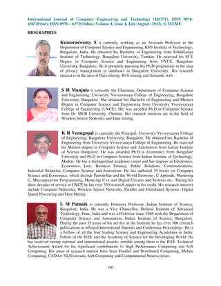 International Journal of Computer Engin
6367(Print), ISSN 0976 – 6375(Online) Volume 4, Issue 4, July
BIOGRAPHIES
Kumaraswamy S
Department of Computer Science
Bangalore, India. He obtained his Bachelor of Engineering from
Institute of Technology, Bangalore
Degree in Computer Science and Engineer
University, Bangalore. He is presently pursuing his Ph.D programme in the area
of privacy management in databases in Bangalore University
interest is in the area of
S H Manjula
and Engineering, University Visvesvaraya College of Engineering, Bangalore
University, Bangalore. She obtained her Bachelor of Engineering and Masters
Degree in Computer Science and Engineering
College of Engineering (UVCE)
from Dr. MGR University, Chennai. Her research interests are in the field of
Wireless Sensor Networks and Data mining.
K R Venugopal
of Engineering, Bangalore University, Bangalore. He obtained his Bachelor of
Engineering from University Visvesvaraya College of Engineering. He received
his Masters degree in Computer Science and Automation from I
of Science Bangalore. He was awarded Ph.D in Economics from Bangalore
University and Ph.D in Computer Science from Indian Institute of Technology,
Madras. He has a distingu
Economics, Law
Industrial Relations, Computer Science and Journalism. He has authored 39 books on Computer
Science and Economics, which include Petrodollar and the World Economy, C Aptitude, Mastering
C, Microprocessor Programming, Mastering C++ and Digital Circuits and Systems etc.. During his
three decades of service at UVCE he has over 350 research papers to his credit. His research interests
include Computer Networks, Wireless Sensor Networks, Parallel and Distribu
Signal Processing and Data Mining.
L M Patnaik
Bangalore, India. He was a Vice Chancellor
Technology, Pune, India and was a Professor since
Computer Science and Automation, Indian Institute of Science, Bangalore.
During the past 35 years of his service at the Institute he has over 500 research
publications in refereed International Journals and Conference Proceedin
a Fellow of all the four leading Science and Engineering Academies in India;
Fellow of the IEEE and the Academy of Science for the Developing World. He
has received twenty national and international awards; notable among them is the IEEE Technica
Achievement Award for his significant contributions to High Performance Computing and Soft
Computing. His areas of research interest have been Parallel and Distributed Computing, Mobile
Computing, CAD for VLSI circuits, Soft Computing and Computational N
International Journal of Computer Engineering and Technology (IJCET), ISSN 0976
6375(Online) Volume 4, Issue 4, July-August (2013), © IAEME
380
Kumaraswamy S is currently working as an Assistant Professor in the
t of Computer Science and Engineering, KNS Institute of Technology,
Bangalore, India. He obtained his Bachelor of Engineering from
Technology, Bangalore University, Tumkur. He received his M
Degree in Computer Science and Engineering from UVCE, Bangalore
University, Bangalore. He is presently pursuing his Ph.D programme in the area
rivacy management in databases in Bangalore University
interest is in the area of Data mining, Web mining and Semantic web.
ula is currently the Chairman, Department of Computer
and Engineering, University Visvesvaraya College of Engineering, Bangalore
University, Bangalore. She obtained her Bachelor of Engineering and Masters
Degree in Computer Science and Engineering from University Visvesvaraya
Engineering (UVCE). She was awarded Ph.D in Computer Science
from Dr. MGR University, Chennai. Her research interests are in the field of
Wireless Sensor Networks and Data mining.
K R Venugopal is currently the Principal, University Visvesvaraya College
of Engineering, Bangalore University, Bangalore. He obtained his Bachelor of
Engineering from University Visvesvaraya College of Engineering. He received
his Masters degree in Computer Science and Automation from I
of Science Bangalore. He was awarded Ph.D in Economics from Bangalore
University and Ph.D in Computer Science from Indian Institute of Technology,
Madras. He has a distinguished academic career and has degrees in Electronics,
Economics, Law, Business Finance, Public Relations, Communications,
Industrial Relations, Computer Science and Journalism. He has authored 39 books on Computer
Science and Economics, which include Petrodollar and the World Economy, C Aptitude, Mastering
r Programming, Mastering C++ and Digital Circuits and Systems etc.. During his
three decades of service at UVCE he has over 350 research papers to his credit. His research interests
include Computer Networks, Wireless Sensor Networks, Parallel and Distributed Systems, Digital
L M Patnaik is currently Honorary Professor, Indian Institute of Science,
Bangalore, India. He was a Vice Chancellor, Defense Institute of Advanced
Technology, Pune, India and was a Professor since 1986 with the Department of
Computer Science and Automation, Indian Institute of Science, Bangalore.
During the past 35 years of his service at the Institute he has over 500 research
publications in refereed International Journals and Conference Proceedin
a Fellow of all the four leading Science and Engineering Academies in India;
Fellow of the IEEE and the Academy of Science for the Developing World. He
has received twenty national and international awards; notable among them is the IEEE Technica
Achievement Award for his significant contributions to High Performance Computing and Soft
Computing. His areas of research interest have been Parallel and Distributed Computing, Mobile
Computing, CAD for VLSI circuits, Soft Computing and Computational Neuroscience.
eering and Technology (IJCET), ISSN 0976-
August (2013), © IAEME
Assistant Professor in the
KNS Institute of Technology,
Bangalore, India. He obtained his Bachelor of Engineering from SiddaGanga
Tumkur. He received his M E
ing from UVCE, Bangalore
University, Bangalore. He is presently pursuing his Ph.D programme in the area
rivacy management in databases in Bangalore University. His research
and Semantic web.
is currently the Chairman, Department of Computer Science
and Engineering, University Visvesvaraya College of Engineering, Bangalore
University, Bangalore. She obtained her Bachelor of Engineering and Masters
from University Visvesvaraya
. She was awarded Ph.D in Computer Science
from Dr. MGR University, Chennai. Her research interests are in the field of
rincipal, University Visvesvaraya College
of Engineering, Bangalore University, Bangalore. He obtained his Bachelor of
Engineering from University Visvesvaraya College of Engineering. He received
his Masters degree in Computer Science and Automation from Indian Institute
of Science Bangalore. He was awarded Ph.D in Economics from Bangalore
University and Ph.D in Computer Science from Indian Institute of Technology,
ished academic career and has degrees in Electronics,
, Business Finance, Public Relations, Communications,
Industrial Relations, Computer Science and Journalism. He has authored 39 books on Computer
Science and Economics, which include Petrodollar and the World Economy, C Aptitude, Mastering
r Programming, Mastering C++ and Digital Circuits and Systems etc.. During his
three decades of service at UVCE he has over 350 research papers to his credit. His research interests
ted Systems, Digital
is currently Honorary Professor, Indian Institute of Science,
Institute of Advanced
1986 with the Department of
Computer Science and Automation, Indian Institute of Science, Bangalore.
During the past 35 years of his service at the Institute he has over 500 research
publications in refereed International Journals and Conference Proceedings. He is
a Fellow of all the four leading Science and Engineering Academies in India;
Fellow of the IEEE and the Academy of Science for the Developing World. He
has received twenty national and international awards; notable among them is the IEEE Technical
Achievement Award for his significant contributions to High Performance Computing and Soft
Computing. His areas of research interest have been Parallel and Distributed Computing, Mobile
euroscience.
 