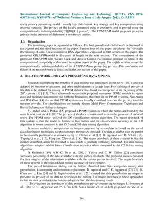 International Journal of Computer Engineering and Technology (IJCET), ISSN 0976-
6367(Print), ISSN 0976 – 6375(Online) Volume 4, Issue 4, July-August (2013), © IAEME
360
every privacy preserving model (namely key distribution, key storage and key computation using
external entities). The privacy of the locally generated rules is preserved and is proved using the
computationally indistinguishablity [9][10][11] property. The ‫ܯܦܲܲܮܦܭ‬ model proposed preserves
privacy in the presence of dishonest or non trusted parties.
1.3. Organization
The remaining paper is organised as follows. The background and related work is discussed in
the second and the third sections of the paper. Section four of the paper introduces the Vertically
Partitioning of data. The commutative RSA algorithm is explained in fifth section of this paper. The
proposed ‫ܯܦܲܲܮܦܭ‬model is discussed at length in the next section. The comparisons of the
proposed ‫ܯܦܲܲܮܦܭ‬ with Secure Lock and Access Control Polynomial protocol in terms of the
computational complexity is discussed in section seven of the paper. The eighth section proves the
computationally indistinguishablity of the ‫ܯܦܲܲܮܦܭ‬thus preserving privacy. The conclusion and
future of the research work is discussed in the last section of this paper.
2. RELATED WORK – PRIVACY PRESERVING DATA MINING
Research highlighting the benefits of data mining was introduced in the early 1980’s and was
adopted by business originations and other establishments a decade later. Provisioning of privacy of
the data to be utilized for mining or PPDM architectures found its emergence in the beginning of the
20th
century [12] [13]. There afterwards researchers proposed numerous PPDM models to secure
data and facilitate data mining put forth the limitations that exist in the PPDM systems. Nan Zhang
and Wei Zhao [14] discuss that PPDM systems are broadly classified based on the privacy level the
systems provide. The classifications are namely Secure Multi Party Computation Techniques and
Partial Information Hiding techniques.
Y. Lindell and B. Pinkas [15] proposed a PPDM system in which the parties are bound by the
semi honest trust model [10]. The privacy of the data is maintained even in the presence of colluded
users. The PPDM model utilized the ID3 classification mining algorithm. The major drawback of
this system is that the model is limited to two parties and the classification accuracy of the ID3
algorithm is lower compared to the C4.5 and C5.0 data mining algorithm.
In secure multiparty computation techniques proposed by researchers is based on the varied
data distribution techniques adopted amongst the parties involved. The data available with the parties
is horizontally partitioned as considered by C. Clifton et al [13], R. Agrawal and R. Srikant [16],
Yaping Li et al., [17], Ming-Jun Xiao et al., [18]. The major drawback of these systems is that the
models described cannot be extended to data which is generally vertically partioned. The data mining
algorithms adopted exhibit lesser classification accuracy when compared to the C5.0 data mining
algorithm.
O. Goldreich [19], A.W.-C. Fu et al., [20], J. Vaidya and C. W. Clifton [21] considered
vertically portioning of the data available with the parties involved. The proposed models provided
for data integrity of the information available with the various parties involved. The major drawback
of these systems is the reduced data mining accuracy of these systems.
The partial information hiding can be further classified into three categories namely data
perturbation, k-anonymity and retention replacement. D. Agrawal and C. C. Aggarwal [22][23] , K.
Chen and L. Liu [24] and S. Papadimitriou et al., [25] adopted the data perturbation technique to
preserve the privacy of the data to be released for mining. The major drawback of these approaches
is that the data perturbation techniques adopted effect the data mining results.
To overcome the drawbacks of data perturbation privacy preserving technique L. Sweeney et
al., [26], C. C. Aggarwal and P. S. Yu [27], Slava Kisilevich et al.,[28] proposed the use of k-
 