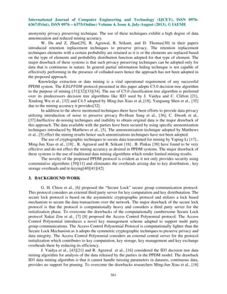 International Journal of Computer Engineering and Technology (IJCET), ISSN 0976-
6367(Print), ISSN 0976 – 6375(Online) Volume 4, Issue 4, July-August (2013), © IAEME
361
anonymity privacy preserving technique. The use of these techniques exhibit a high degree of data
annomization and reduced mining accuracy.
W. Du and Z. Zhan[29], R. Agrawal, R. Srikant, and D. Thomas[30] in their papers
introduced retention replacement techniques to preserve privacy. The retention replacement
techniques elements with a certain probability are retained as it is or the elements are replaced based
on the type of elements and probability distribution function adopted for that type of element. The
major drawback of these systems is that such privacy preserving techniques can be adopted only for
data that is continuous in nature. In general partial information hiding technique is not capable of
effectively performing in the presence of colluded users hence the approach has not been adopted in
the proposed approach.
Knowledge extraction or data mining is a vital operational requirement of any successful
PPDM system. The ‫ܯܦܲܲܮܦܭ‬ protocol presented in this paper adopts C5.0 decision tree algorithm
to the purpose of mining [31][32][33][34]. The use of C5.0 classification tree algorithm is preferred
over its predecessors decision tree algorithms like ID3 used by J. Vaidya and C. Clifton [21],
Xindong Wu et al., [32] and C4.5 adopted by Ming-Jun Xiao et al.,[18], Yanguang Shen et al., [35]
due to the mining accuracy it provides[32].
In addition to the above mentioned techniques there have been efforts to provide data privacy
utilizing introduction of noise to preserve privacy Po-Hsun Sung et al., [36], C. Dwork et al.,
[37].Ineffective de-noising techniques and inability to obtain original data is the major drawback of
this approach. The data available with the parties have been secured by using specific anonomization
techniques introduced by Matthews et al., [5]. The annonomization technique adopted by Matthews
et al., [5] effect the mining results hence such annomizations techniques have not been adopted.
The use of cryptographic techniques to secure data transmitted for mining by Yaping Li [17] ,
Ming-Jun Xiao et al., [18] , R. Agrawal and R. Srikant [16] , B. Pinkas [38] have found to be very
effective and do not effect the mining accuracy as desired in PPDM systems. The major drawback of
these systems is the use of traditional data mining algorithms which render limited mining results.
The novelty of the proposed PPDM protocol is evident as it not only provides security using
commutative algorithms [39][11] and eliminates the overheads arising due to key distribution , key
storage overheads and re-keying[40][41][42].
3. BACKGROUND WORK
G. H. Chiou et al., [6] proposed the “Secure Lock” secure group communication protocol.
This protocol considers an external third party server for key computation and key distributation. The
secure lock protocol is based on the asymmetric cryptographic protocol and utilizes a lock based
mechanism to secure the data transactions over the network. The major drawback of the secure lock
protocol is that the protocol is computationally heavy and considers a third party server for the
initialization phase. To overcome the drawbacks of the computationally cumbersome Secure Lock
protocol Xukai Zou et al., [7] [8] proposed the Access Control Polynomial protocol. The Access
Control Polynomial introduces a novel key management scheme adapted to support multi party
group communications. The Access Control Polynomial Protocol is computationally lighter than the
Secure Lock Mechanism as it adopts the symmetric cryptographic techniques to preserve privacy and
data integrity. The Access Control Polynomial considers an external central server for the protocol
initialization which contributes to key computation, key storage, key management and key exchange
overheads there by reducing its efficiency.
J. Vaidya et al., [43][21] and R. Agrawal et al., [16] considered the ID3 decision tree data
mining algorithm for analysis of the data released by the parties in the PPDM model. The drawback
ID3 data mining algorithm is that it cannot handle missing parameters in datasets, continuous data,
provides no support for pruning. To overcome the drawbacks researchers Ming-Jun Xiao et al., [18]
 
