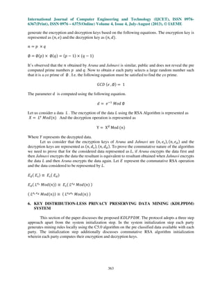 International Journal of Computer Engineering and Technology (IJCET), ISSN 0976-
6367(Print), ISSN 0976 – 6375(Online) Volume 4, Issue 4, July-August (2013), © IAEME
363
generate the encryption and decryption keys based on the following equations. The encryption key is
represented as ሺ݊, ݁ሻ and the decryption key as ሺ݊, ݀ሻ.
݊ ൌ ‫݌‬ ൈ ‫ݍ‬
‫׎‬ ൌ ‫׎‬ሺ‫݌‬ሻ ൈ ‫׎‬ሺ‫ݍ‬ሻ ൌ ሺ‫݌‬ െ 1ሻ ൈ ሺ‫ݍ‬ െ 1ሻ
It’s observed that the ݊ obtained by Aruna and Jahnavi is similar, public and does not reveal the pre
computed prime numbers ‫݌‬ and ‫.ݍ‬ Now to obtain ݁ each party selects a large random number such
that it is a co prime of ‫׎‬ . I.e. the following equation must be satisfied to find the co prime.
‫ܦܥܩ‬ ሺ݁ , ‫׎‬ሻ ൌ 1
The parameter ݀ is computed using the following equation.
݀ ൌ ݁ିଵ
‫݀݋ܯ‬ ‫׎‬
Let us consider a data ‫ܮ‬ . The encryption of the data ‫ܮ‬ using the RSA Algorithm is represented as
ܺ ൌ ‫ܮ‬௘
‫݀݋ܯ‬ሺ݊ሻ And the decryption operation is represented as
Y ൌ Xୢ
Mod ሺ݊ሻ
Where ܻ represents the decrypted data.
Let us consider that the encryption keys of Aruna and Jahnavi are ሺ݊, ݁௦ሻ, ሺ݊, ݁ௗሻ and the
decryption keys are represented as ሺ݊, ݀௦ሻ, ሺ݊, ݀ௗሻ. To prove the commutative nature of the algorithm
we need to prove that for the considered data represented as ‫,ܮ‬ if Aruna encrypts the data first and
then Jahnavi encrypts the data the resultant is equivalent to resultant obtained when Jahnavi encrypts
the data ‫ܮ‬ and then Aruna encrypts the data again. Let ‫ܧ‬ represent the commutative RSA operation
and the data considered to be represented by ‫.ܮ‬
‫ܧ‬ௗሺ ‫ܧ‬௦ሻ ‫ؠ‬ ‫ܧ‬௦ሺ ‫ܧ‬ௗሻ
‫ܧ‬ௗሺ ‫ܮ‬௘ೞ ‫݀݋ܯ‬ሺ݊ሻሻ ‫ؠ‬ ‫ܧ‬௦ሺ ‫ܮ‬௘೏ ‫݀݋ܯ‬ሺ݊ሻ ሻ
ሺ ‫ܮ‬௘ೞ ௘೏ ‫݀݋ܯ‬ሺ݊ሻሻ ‫ؠ‬ ሺ ‫ܮ‬௘೏௘ೞ ‫݀݋ܯ‬ሺ݊ሻ ሻ
6. KEY DISTRIBUTION-LESS PRIVACY PRESERVING DATA MINING (KDLPPDM)
SYSTEM
This section of the paper discusses the proposed ‫.ܯܦܲܲܮܦܭ‬ The protocol adopts a three step
approach apart from the system initialization step. In the system initialization step each party
generates mining rules locally using the C5.0 algorithm on the pre classified data available with each
party. The initialization step additionally discusses commutative RSA algorithm initialization
wherein each party computes their encryption and decryption keys.
 