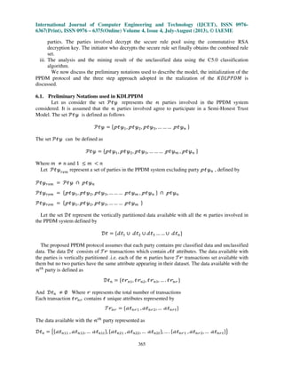 International Journal of Computer Engineering and Technology (IJCET), ISSN 0976-
6367(Print), ISSN 0976 – 6375(Online) Volume 4, Issue 4, July-August (2013), © IAEME
365
parties. The parties involved decrypt the secure rule pool using the commutative RSA
decryption key. The initiator who decrypts the secure rule set finally obtains the combined rule
set.
iii. The analysis and the mining result of the unclassified data using the C5.0 classification
algorithm.
We now discuss the preliminary notations used to describe the model, the initialization of the
PPDM protocol and the three step approach adopted in the realization of the ‫ܯܦܲܲܮܦܭ‬ is
discussed.
6.1. Preliminary Notations used in KDLPPDM
Let us consider the set ࣪ऄउ represents the ࣿ parties involved in the PPDM system
considered. It is assumed that the ࣿ parties involved agree to participate in a Semi-Honest Trust
Model. The set ࣪ऄउ is defined as follows
࣪ऄउ ൌ ሼऀऄउଵ, ऀऄउଶ, ऀऄउଷ, … … … ऀऄउ௡ ሽ
The set ࣪ऄउ can be defined as
࣪ऄउ ൌ ሼऀऄउଵ, ऀऄउଶ, ऀऄउଷ, … … … ऀऄउ௠ , ऀऄउ௡ ሽ
Where ݉ ് ݊ and 1 ൑ ݉ ൏ ݊
Let ࣪ऄउ௥௘௠
represent a set of parties in the PPDM system excluding party ऀऄउ௡ , defined by
࣪ऄउ௥௘௠ ൌ ࣪ऄउ ‫ת‬ ऀऄउ௡
࣪ऄउ௥௘௠ ൌ ሼऀऄउଵ, ऀऄउଶ, ऀऄउଷ, … … … ऀऄउ௠ , ऀऄउ௡ ሽ ‫ת‬ ऀऄउ௡
࣪ऄउ௥௘௠ ൌ ሼऀऄउଵ, ऀऄउଶ, ऀऄउଷ, … … … ऀऄउ௠ ሽ
Let the set ࣞऄ represent the vertically partitioned data available with all the ࣿ parties involved in
the PPDM system defined by
ࣞऄ ൌ ሼࣸऄଵ ‫׫‬ ࣸऄଶ ‫׫‬ ࣸऄଷ … … ‫׫‬ ࣸऄ௡ሽ
The proposed PPDM protocol assumes that each party contains pre classified data and unclassified
data. The data ࣞऄ consists of ࣮ं transactions which contain ࣛऄ attributes. The data available with
the parties is vertically partitioned .i.e. each of the ࣿ parties have ࣮ं transactions set available with
them but no two parties have the same attribute appearing in their dataset. The data available with the
ࣿ௧௛
party is defined as
ࣞऄ௡ ൌ ሼऄं௡ଵ, ऄं௡ଶ, ऄं௡ଷ, … . ऄं௡ंሽ
And ࣞऄ௡ ് ‫׎‬ Where ं represents the total number of transactions
Each transaction ऄं௡ं contains ऄ unique attributes represented by
࣮ं௡ं ൌ ሼࣵऄ௡ंଵ , ࣵऄ௡ंଶ, … ࣵऄ௡ं௧ሽ
The data available with the ࣿ௧௛
party represented as
ࣞऄ௡ ൌ ൛ሼࣵऄ௡ଵଵ , ࣵऄ௡ଵଶ, … ࣵऄ௡ଵ௧ሽ, ሼࣵऄ௡ଶଵ , ࣵऄ௡ଶଶ,… ࣵऄ௡ଶ௧ሽ, … . ሼࣵऄ௡ंଵ , ࣵऄ௡ंଶ, … ࣵऄ௡ं௧ሽൟ
 