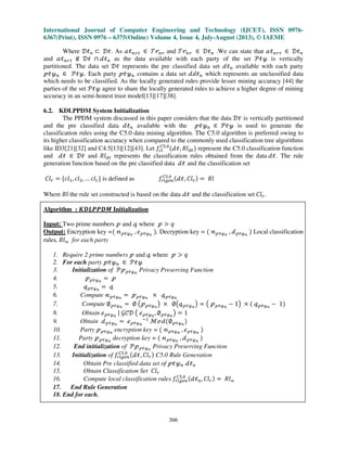 International Journal of Computer Engineering and Technology (IJCET), ISSN 0976-
6367(Print), ISSN 0976 – 6375(Online) Volume 4, Issue 4, July-August (2013), © IAEME
366
Where ࣞऄ௡ ‫ؿ‬ ࣞऄ. As ࣵऄ௡ं௧ ‫א‬ ࣮ं௡ं and ࣮ं௡ं ‫א‬ ࣞऄ௡ .We can state that ࣵऄ௡ं௧ ‫א‬ ࣞऄ௡
and ࣵऄ௡ं௧ ‫ב‬ ࣞऄ ‫ת‬ ࣸऄ௡ as the data available with each party of the set ࣪ऄउ is vertically
partitioned. The data set ࣞऄ represents the pre classified data set ࣸऄ௡ available with each party
ऀऄउ௡ ‫א‬ ࣪ऄउ. Each party ऀऄउ௡ contains a data set ࣸ݀ऄ௡ which represents an unclassified data
which needs to be classified. As the locally generated rules provide lesser mining accuracy [44] the
parties of the set ࣪ऄउ agree to share the locally generated rules to achieve a higher degree of mining
accuracy in an semi-honest trust model[13][17][38].
6.2. KDLPPDM System Initialization
The PPDM system discussed in this paper considers that the data ࣞऄ is vertically partitioned
and the pre classified data ࣸऄ௡ available with the ऀऄउ௡ ‫א‬ ࣪ऄउ is used to generate the
classification rules using the C5.0 data mining algorithm. The C5.0 algorithm is preferred owing to
its higher classification accuracy when compared to the commonly used classification tree algorithms
like ID3[21][32] and C4.5[13][12][43]. Let ݂௖௟
஼ହ.଴
ሺࣸऄ, ܴ݈ௗ௧ሻ represent the C5.0 classification function
and ࣸऄ ‫א‬ ࣞऄ and ܴ݈ௗ௧ represents the classification rules obtained from the data ࣸऄ. The rule
generation function based on the pre classified data ࣸऄ and the classification set
‫݈ܥ‬௥ ൌ ሼ݈ܿଵ, ݈ܿଶ, … ݈ܿ௖ሽ is defined as ݂௥௟௚௘௡
஼ହ.଴ ሺࣸऄ, ‫݈ܥ‬௥ሻ ൌ ܴ݈
Where ܴ݈ the rule set constructed is based on the data ࣸऄ and the classification set ‫݈ܥ‬௥.
Algorithm : ࡷࡰࡸࡼࡼࡰࡹ Initialization
Input: Two prime numbers ऀ and ँ where ऀ ൐ ‫ݍ‬
Output: Encryption key =ሺ ࣿऀऄउ೙
, Ղऀऄउ೙
ሻ, Decryption key = ሺ ࣿऀऄउ೙
, ࣸऀऄउ೙
ሻ Local classification
rules, ܴ݈ࣿ for each party
1. Require 2 prime numbers ऀ and ँ where ऀ ൐ ‫ݍ‬
2. For each party ऀऄउ௡ ‫א‬ ࣪ऄउ
3. Initialization of ࣪ऀऀऄउ೙
Privacy Preserving Function
4. ऀऀऄउ೙
ൌ ऀ
5. ँऀऄउ೙
ൌ ँ
6. Compute ࣿऀऄउ೙
ൌ ऀऀऄउ೙
ൈ ँऀऄउ೙
7. Compute ‫׎‬ऀऄउ೙
ൌ ‫׎‬ ൫ऀऀऄउ೙
൯ ൈ ‫׎‬൫ँऀऄउ೙
൯ ൌ ൫ ऀऀऄउ೙
െ 1൯ ൈ ሺ ँऀऄउ೙
െ 1ሻ
8. Obtain Ղऀऄउ೙
| ࣡ࣝࣞ ൫ Ղऀऄउ೙
, ‫׎‬ऀऄउ೙
൯ ൌ 1
9. Obtain ࣸऀऄउ೙
ൌ Ղऀऄउ೙
ିଵ
ࣧՄࣸሺ‫׎‬ऀऄउ೙
ሻ
10. Party ऀऀऄउ೙
encryption key = ሺ ࣿऀऄउ೙
, Ղऀऄउ೙
ሻ
11. Party ऀऀऄउ೙
decryption key = ሺ ࣿऀऄउ೙
, ࣸऀऄउ೙
ሻ
12. End initialization of ࣪ऀऀऄउ೙
Privacy Preserving Function
13. Initialization of ݂௥௟௚௘௡
஼ହ.଴ ሺࣸऄ, ‫݈ܥ‬௥ሻ C5.0 Rule Generation
14. Obtain Pre classified data set of ऀऄउ௡ ࣸऄ௡
15. Obtain Classification Set ‫݈ܥ‬௥
16. Compute local classification rules ݂௥௟௚௘௡
஼ହ.଴ ሺࣸऄ௡, ‫݈ܥ‬௥ሻ ൌ ܴ݈ࣿ
17. End Rule Generation
18. End for each.
 