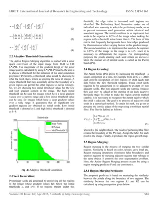 IJRET: International Journal of Research in Engineering and Technology ISSN: 2319-1163
__________________________________________________________________________________________
Volume: 02 Issue: 04 | Apr-2013, Available @ http://www.ijret.org 544
222



















dx
dc
dx
db
dx
da
u
(2)



















dy
dc
dx
dc
dy
db
dx
db
dy
da
dx
da
v
(3)
222



















dy
dc
dy
db
dy
da
w
(4)
2.2 Adaptive Threshold Generation:
The Active Region Merging algorithm is started with a color
space conversion of the input image from RGB to CIE
L*A*B. The magnitude of the gradient G(i,j) of the color
image can be calculated by using L*A*B. Primarily, the aim is
to choose a threshold for the initiation of the seed generation
procedure. Preferably, a threshold value could be choosing to
offer the most edges, where as ignoring the noise in images. A
single threshold that may accurately define the boundary of a
given region can permit the other regions to merge wrongly.
So, we are choosing two initial threshold values for the low
and high gradient content in the image. The high initial
threshold can be used for images which have a large gradient
values over a narrow range and a low initial threshold value
can be used for images which have a large gradient values
over a wide range. It guarantees that all significant low
gradient regions are obtained as initial seeds. Low initial
threshold is denoted as λ and high initial threshold is denoted
as λ+5.
Fig -2: Adaptive Threshold Generation
2.3 Seed Generation:
Preliminary seeds are generated by perceiving all the regions
in the image whose gradient values fall below the initial
thresholds λ, and λ+5. If no regions present under this
threshold, the edge value is increased until regions are
identified. The Preliminary Seed Generation makes use of
individual size necessity to select the preliminary seeds, so as
to prevent numerous seed generation within identical and
associated regions. The initial condition is to implement that
seeds to be superior to 0.5% of the image when looking for
regions with a threshold value lower than λ .The basis of this
rule is that frequently backgrounds have false edges produced
by illumination or other varying factors in this gradient range.
The second condition is to implement that seeds to be superior
to 0.25% of the image in the range λ to λ+5, since it is
necessary to differentiate the regions. For distinguishing
purposes the pixels creating each seed obtain an exclusive
label, the mutual set of labeled seeds is called as the Parent
Seeds (PS).
2.4 Region Growing:
The Parent Seeds (PS) grows by increasing the threshold a
single component at a time, for example from 20 to 21. After
each growth, recognition of new regions or child seeds that
falls below the new threshold happens. These child seeds
requires to be categorized in to adjacent-to-existent or non
adjacent seeds. The non adjacent seeds are surplus, because
they can only be added at the starting of an each adaptive
threshold stage. In order to make the region growth method
capable, it is necessary to recognize the parent seed to which
the child is adjacent. The goal is to process all adjacent child
seeds in a vectorized method. To attain this task, we go on to
perceive the outside edges of the map using a nonlinear spatial
filter. The filter is defined as follows:







  
Otherwise
jiPSif
jiPSif
jiF ji
,1
0),(,0
0),(,0
),( , 
(5)
where β is the neighborhood. The result of pertaining this filter
creates the boundary of the PS map. Assign the label for each
pixel in the image. Finally, it produces the region growth map.
2.5 Region Merging:
Region merging is the process of merging the two similar
regions. Similarity is based on color, texture, grey level etc.
Region merging operations eliminates false boundaries and
spurious regions by merging adjacent regions that belongs to
the same object. It controls the over segmentation problem.
Here, the Active Region Merging process occurs by using a
region merging predicate P and cue consistency.
2.5.1 Region Merging Predicate:
The proposed predicate is based on measuring the similarity
between the pixels along the boundary of two regions. The
similarity between the two regions R1 and R2 can be
calculated by using an equation given below:
 