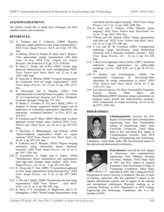 IJRET: International Journal of Research in Engineering and Technology ISSN: 2319-1163
__________________________________________________________________________________________
Volume: 02 Issue: 04 | Apr-2013, Available @ http://www.ijret.org 547
ACKNOWLEDGEMENTS
The authors would like to thank their colleagues for their
valuable reviews and comments.
REFERENCES:
[1] A. Trémeau and P. Colantoni, (2000) “Regions
adjacency graph applied to color image Segmentation,”
IEEE Trans. Image Process., vol. 9, no. 4, pp. 735–744,
Apr.
[2] A. Delong, (2010) A. Osokin, H. Isack, and Y. Boykov,
“Fast approximate energy minimization with label
costs,” in Proc. IEEE Conf. Comput. Vis. Pattern
Recognit., San Francisco, CA, pp. 2173–2180 Jun.
[3] B. Paul, L. Zhang, and X.Wu, (2005) “Canny edge
detection enhancement by scale multiplication,”IEEE.
Trans. Pattern Anal. Mach. Intell., vol. 27, no. 9, pp.
1485–1490, Sept.
[4] B. Ayed and A. Mitiche, (2008) “A region merging prior
for variational level set image segmentation,” IEEE
Trans. Image Process., vol. 17, no. 12, pp. 2301–2311,
Dec.
[5] B. Marcotegui and S. Beucher, (2005) “Fast
implementation of waterfall based on graphs,” in Volume
30 of Computational Imaging and Vision. Dordrecht,
Germany: Springer-Verlag, pp. 177–186.
[6] D. Martin, C. Fowlkes, D. Tal, and J. Malik, (2001) “A
database of human segmented natural Images and its
application to evaluating segmentation algorithms and
measuring ecological Statistics,” in Proc. ICCV, pp.
416–423.
[7] D. Comanicu and P. Meer, (2002) “Mean shift: A robust
approach toward feature space analysis,”IEEE Trans.
Pattern Anal. Mach. Intell., vol. 24, no. 5, pp. 603–619,
May.
[8] F. Moscheni, S. Bhattacharjee, and M.Kunt, (1998)
“Spatio-temporal segmentation based on region
merging,” IEEE Trans. Pattern Anal. Mach. Intell., vol.
20, no. 9, pp. 897–915, Sep.
[9] F. Calderero and F. Marques, (2010) “Region merging
techniques using information theory Statistical
measures,” IEEE Trans. Image Process., vol. 19, no. 6,
pp. 1567–1586, Jun.
[10] F. Lecumberry, A. Pardo, and G. Sapiro, (2010)
“Simultaneous object classification and segmentation
with high-order multiple shape models,” IEEE Trans.
Image Process., vol. 19, no. 3, pp. 625–635, Mar.
[11] H. Cheng and Y. Sun, (2000) “A hierarchical approach
to color image segmentation using Homogeneity,” IEEE
Trans. Image Process., vol. 9, no. 12, pp. 2071–2082,
Dec.
[12] J. Shi and J. Malik, (2000) “Normalized cuts and image
segmentation,” IEEE Trans. Pattern Anal. Mach.
Intell., vol. 22, no. 8, pp. 888–905, Aug.
[13] K. Haris, S. N. Estradiadis, N. Maglaveras, and A. K.
Katsaggelos, (1998) “Hybrid image Segmentation using
watersheds and fast region merging,” IEEE Trans. Image
Process., vol. 7, no. 12, pp. 1684–1699, Dec.
[14] R. Nock and F. Nielsen, (1998) “Statistic region
merging,” IEEE Trans. Pattern Anal. Mach.Intell. vol.
26, no. 11, pp. 1452–1458, Nov.
[15] S.Wang and J.M. Siskind, (2003) “Image segmentation
with ratio cut,” IEEE Trans. Pattern Anal Mach. Intell.,
vol. 25, no. 6, pp. 675–690, Jun.
[16] S. Lee and M. M. Crawford, (2005) “Unsupervised
multistage image classification using Hierarchical
clustering with a Bayesian similarity measure,” IEEE
Trans. Image Process., vol. 14, no. 3, pp. 312–320,
Mar.
[17] T.Wan, N.Canagarajah, and A.Achim, (2007) “Statistical
multiscale image segmentation via alpha-stable
modeling,” in Proc. IEEE ICIP, vol. 4, pp. IV-357–IV-
360.
[18] Y. Boykov and V.Kolmogorov, (2004) “An
experimental comparison of min-cut/max-flow
algorithms for energy minimization in vision,” IEEE
Trans. Pattern Anal. Mach. Intell., vol.26, no. 9, pp.
1124–1137, Sep.
[19] Luis Garcia Ugarriza, Eli Saber, Sreenath Rao Vantaram,
Vincent Amuso, Mark Shaw, and
RanjitBhaskar,(2009)“Automatic image segmentation by
dynamic region growth and multiresolution merging”,
IEEE Transactions on image processing, vol.18. no.10,
pp.2275 –2288, Oct.
BIOGRAPHIES:
S.Muthamizhselvi received the B.E.
degree in Electronics and communication
engineering from Sree Sowdambika
college of Engineering under Anna
University, Tirunelveli, Tamil Nadu,
India in 2011 and doing M.E. degree in
Communication Systems from RVS
College of Engineering and Technology,
Coimbatore, Tamil Nadu, India. She has presented papers in
the national and International conferences.
D.Jeyakumari received the B.E. degree
in Electronics and communication
engineering from Madurai Kamaraj
University, Madurai, Tamil Nadu, India
in 1997 and M.E. degree in Applied
Electronics from Government College of
Technology, Coimbatore, Tamil Nadu,
and India in 2005. She is doing her Ph.D.
Programme in Anna University, Coimbatore. She has 16 years
of teaching experience. She has published 5 papers in the
reputed international journals and 20 papers in the national
and international conferences. Presently working as an
Associate Professor in ECE Department at RVS College
Engineering and Technology, Coimbatore. She is a life
member of ISTE.
 