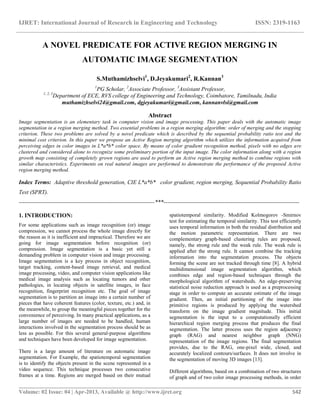 IJRET: International Journal of Research in Engineering and Technology ISSN: 2319-1163
__________________________________________________________________________________________
Volume: 02 Issue: 04 | Apr-2013, Available @ http://www.ijret.org 542
A NOVEL PREDICATE FOR ACTIVE REGION MERGING IN
AUTOMATIC IMAGE SEGMENTATION
S.Muthamizhselvi1
, D.Jeyakumari2
, R.Kannan3
1
PG Scholar, 2
Associate Professor, 3
Assistant Professor,
1, 2, 3
Department of ECE, RVS college of Engineering and Technology, Coimbatore, Tamilnadu, India
muthamizhselvi24@gmail.com, dgjeyakumari@gmail.com, kannanvlsi@gmail.com
Abstract
Image segmentation is an elementary task in computer vision and image processing. This paper deals with the automatic image
segmentation in a region merging method. Two essential problems in a region merging algorithm: order of merging and the stopping
criterion. These two problems are solved by a novel predicate which is described by the sequential probability ratio test and the
minimal cost criterion. In this paper we propose an Active Region merging algorithm which utilizes the information acquired from
perceiving edges in color images in L*a*b* color space. By means of color gradient recognition method, pixels with no edges are
clustered and considered alone to recognize some preliminary portion of the input image. The color information along with a region
growth map consisting of completely grown regions are used to perform an Active region merging method to combine regions with
similar characteristics. Experiments on real natural images are performed to demonstrate the performance of the proposed Active
region merging method.
Index Terms: Adaptive threshold generation, CIE L*a*b* color gradient, region merging, Sequential Probability Ratio
Test (SPRT).
-----------------------------------------------------------------------***-----------------------------------------------------------------------
1. INTRODUCTION:
For some applications such as image recognition (or) image
compression, we cannot process the whole image directly for
the reason as it is inefficient and impractical. Therefore we are
going for image segmentation before recognition (or)
compression. Image segmentation is a basic yet still a
demanding problem in computer vision and image processing.
Image segmentation is a key process in object recognition,
target tracking, content-based image retrieval, and medical
image processing, video, and computer vision applications like
medical image analysis such as locating tumors and other
pathologies, in locating objects in satellite images, in face
recognition, fingerprint recognition etc. The goal of image
segmentation is to partition an image into a certain number of
pieces that have coherent features (color, texture, etc.) and, in
the meanwhile, to group the meaningful pieces together for the
convenience of perceiving. In many practical applications, as a
large number of images are needed to be handled, human
interactions involved in the segmentation process should be as
less as possible. For this several general-purpose algorithms
and techniques have been developed for image segmentation.
There is a large amount of literature on automatic image
segmentation. For Example, the spatiotemporal segmentation
is to identify the objects present in the scene represented in a
video sequence. This technique processes two consecutive
frames at a time. Regions are merged based on their mutual
spatiotemporal similarity. Modified Kolmogorov -Smirnov
test for estimating the temporal similarity. This test efficiently
uses temporal information in both the residual distribution and
the motion parametric representation. There are two
complementary graph-based clustering rules are proposed,
namely, the strong rule and the weak rule. The weak rule is
applied after the strong rule. It cannot combine the tracking
information into the segmentation process. The objects
forming the scene are not tracked through time [8]. A hybrid
multidimensional image segmentation algorithm, which
combines edge and region-based techniques through the
morphological algorithm of watersheds. An edge-preserving
statistical noise reduction approach is used as a preprocessing
stage in order to compute an accurate estimate of the image
gradient. Then, an initial partitioning of the image into
primitive regions is produced by applying the watershed
transform on the image gradient magnitude. This initial
segmentation is the input to a computationally efficient
hierarchical region merging process that produces the final
segmentation. The latter process uses the region adjacency
graph (RAG) and nearest neighbor graph (NNG)
representation of the image regions. The final segmentation
provides, due to the RAG, one-pixel wide, closed, and
accurately localized contours/surfaces. It does not involve in
the segmentation of moving 3D images [13].
Different algorithms, based on a combination of two structures
of graph and of two color image processing methods, in order
 