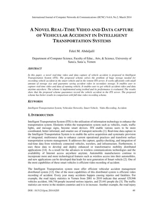 International Journal of Computer Networks & Communications (IJCNC) Vol.6, No.2, March 2014
DOI : 10.5121/ijcnc.2014.6205 49
A NOVEL REAL-TIME VIDEO AND DATA CAPTURE
OF VEHICULAR ACCIDENT IN INTELLIGENT
TRANSPORTATION SYSTEMS
Fekri M. Abduljalil
Department of Computer Science, Faculty of Educ., Arts, & Science, University of
Sana'a, Sana’a, Yemen
ABSTRACT
In this paper, a novel real-time video and data capture of vehicle accident is proposed in Intelligent
Transportation System (ITS). The proposed scheme solves the problem of huge storage needed for
recording vehicle accident in the smart vehicle and in the remote ITS server. It works efficiently with small
amount of storage size and guarantee saving accident video in secondary storage. It enables user to
capture real-time video and data of running vehicle. It enables user to get vehicle accident video and data
anytime anywhere. The scheme is implemented using testbed and its performance is evaluated. The results
show that the proposed scheme guarantees record the vehicle accident in the ITS server. The proposed
scheme has better results in comparison with full time video recording scheme.
KEYWORDS
Intelligent Transportation System, Vehicular Networks, Smart Vehicle, Video Recording, Accident.
1. INTRODUCTION
Intelligent Transportation System (ITS) is the utilization of information technology to enhance the
transportation system. Elements within the transportation system such as vehicles, roads, traffic
lights, and message signs, become smart devices. ITS enable various users to be more
coordinated, better informed, and smarter use of transport networks [1]. Real-time data capture in
the Intelligent Transportation System is to enable the active acquisition and systematic provision
of integrated, multisource data to enhance current operational practices and transform surface
transportation systems management. It addresses the capture, quality-checking, and integration of
real-time data from wirelessly connected vehicles, travelers, and infrastructure. Furthermore, it
uses these data to develop and deploy enhanced or transformative mobility distributed
applications [14]. As a result for the advances in wireless communications technologies and the
availability of Internet access anywhere anytime, Automobile manufacturers continue to
incorporate more and more technological features such as wireless access into their automobiles,
and new applications can be developed that leads for next generation of Smart vehicle [2]. One of
the most capabilities of these smart vehicles is efficient video recording of accident.
The Intelligent Transportation system must offer efficient vehicular accident management
distributed system [12]. One of the most capabilities of this distributed system is efficient video
recording of accident. Every year many accidents happen causing injuries and fatalities. For
example, the road injury statistics in Yemen from 2001 to 2010 indicate that around 129,946
vehicles accident, 166,744 people incurred serious injuries, and 25,441 people die [3]. The traffic
statistics are worse in the modern countries and it is in increase. Another example, the road injury
 