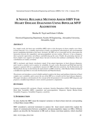 International Journal of Biomedical Engineering and Science (IJBES), Vol. 3, No. 1, January 2016
DOI : 10.5121/ijbes.2016.3104 45
A NOVEL RELIABLE METHOD ASSESS HRV FOR
HEART DISEASE DIAGNOSIS USING BIPOLAR MVF
ALGORITHM
Mazhar B. Tayel and Eslam I AlSaba
Electrical Engineering Department, Faculty Of Engineering., Alexandria University,
Alexandria, Egypt
ABSTRACT
In a simple words, the heart rate variability (HRV) refers to the divergence in heart complex wave (beat-
to-beat) intervals. It is a reliable repercussion of many, psychological, physiological, also environmental
factors modulating therhythm of the heart. Seriously, the HRV act as a powerful tool for observation the
interaction between the sympathetic and parasympathetic nervous systems. However, it has a frequency
that is great for supervision, surveillance, and following up the cases. Finally, the generating structure of
heart complex wave signal is not simply linear, but also it involves the nonlinear contributions. Those two
contributions are totally correlated.
HRV is stochastic and chaotic (stochaotic) signal. It has utmost importance in heart diseases diagnosis,
and it needs a sensitive tool to analyze its variability. In early works, Rosenstein and Wolf had used the
Lyapunov exponent (LE) as a quantitative measure for HRV detection sensitivity, but the Rosenstein and
Wolf methods diverge in determining the main features of HRV sensitivity, while Mazhar-Eslam introduced
a modification algorithm to overcome the Rosenstein and Wolf drawbacks.
The present work introduces a novel reliable method to analyze the linear and nonlinear behaviour of heart
complex wave variability, and to assess the use of the HRV as a versatile tool for heart disease diagnosis.
This paper introduces a declaration for the concept of the LE parameters to be used for HRV diagnosis and
proposes a modified algorithm for a more sensitive parameters computation.
KEYWORDS
Lyapunov exponent (LE), stochastic, Chaotic, stochaotic, Sensitive Dependence (SED), Transform domain,
Heart Rate Variability (HRV), sympathetic and parasympathetic, Diagnosis, bipolar Mazhar-Eslam
Variability Frequency, Variability Frequency, sensitivity.
1. INTRODUCTION
In sinus rhythm the HRV mean the temporal variations in (beat-to-beat) intervals corresponding
to Heart Rates instant (HRs).
HRV considered a universal instrument to analyze the heart neural control.Also explain the
degree of communication between sympathetic and parasympathetic impact on (HRs). Different
pattern can describe the fluctuations in HR such as (linear, non-linear pattern), which classified
 