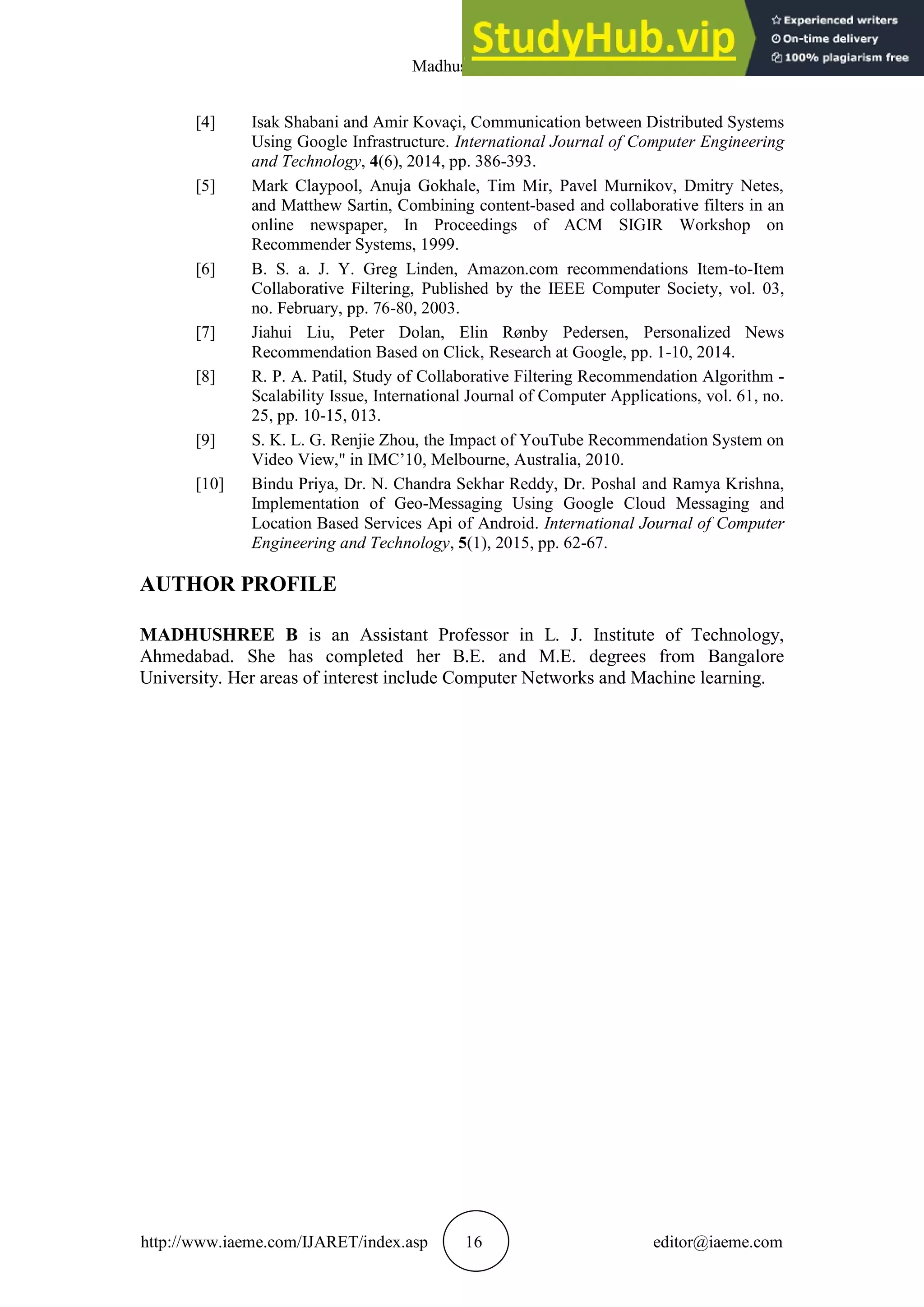 Madhushree B
http://www.iaeme.com/IJARET/index.asp 16 editor@iaeme.com
[4] Isak Shabani and Amir Kovaçi, Communication between Distributed Systems
Using Google Infrastructure. International Journal of Computer Engineering
and Technology, 4(6), 2014, pp. 386-393.
[5] Mark Claypool, Anuja Gokhale, Tim Mir, Pavel Murnikov, Dmitry Netes,
and Matthew Sartin, Combining content-based and collaborative filters in an
online newspaper, In Proceedings of ACM SIGIR Workshop on
Recommender Systems, 1999.
[6] B. S. a. J. Y. Greg Linden, Amazon.com recommendations Item-to-Item
Collaborative Filtering, Published by the IEEE Computer Society, vol. 03,
no. February, pp. 76-80, 2003.
[7] Jiahui Liu, Peter Dolan, Elin Rønby Pedersen, Personalized News
Recommendation Based on Click, Research at Google, pp. 1-10, 2014.
[8] R. P. A. Patil, Study of Collaborative Filtering Recommendation Algorithm -
Scalability Issue, International Journal of Computer Applications, vol. 61, no.
25, pp. 10-15, 013.
[9] S. K. L. G. Renjie Zhou, the Impact of YouTube Recommendation System on
Video View," in IMC’10, Melbourne, Australia, 2010.
[10] Bindu Priya, Dr. N. Chandra Sekhar Reddy, Dr. Poshal and Ramya Krishna,
Implementation of Geo-Messaging Using Google Cloud Messaging and
Location Based Services Api of Android. International Journal of Computer
Engineering and Technology, 5(1), 2015, pp. 62-67.
AUTHOR PROFILE
MADHUSHREE B is an Assistant Professor in L. J. Institute of Technology,
Ahmedabad. She has completed her B.E. and M.E. degrees from Bangalore
University. Her areas of interest include Computer Networks and Machine learning.
 