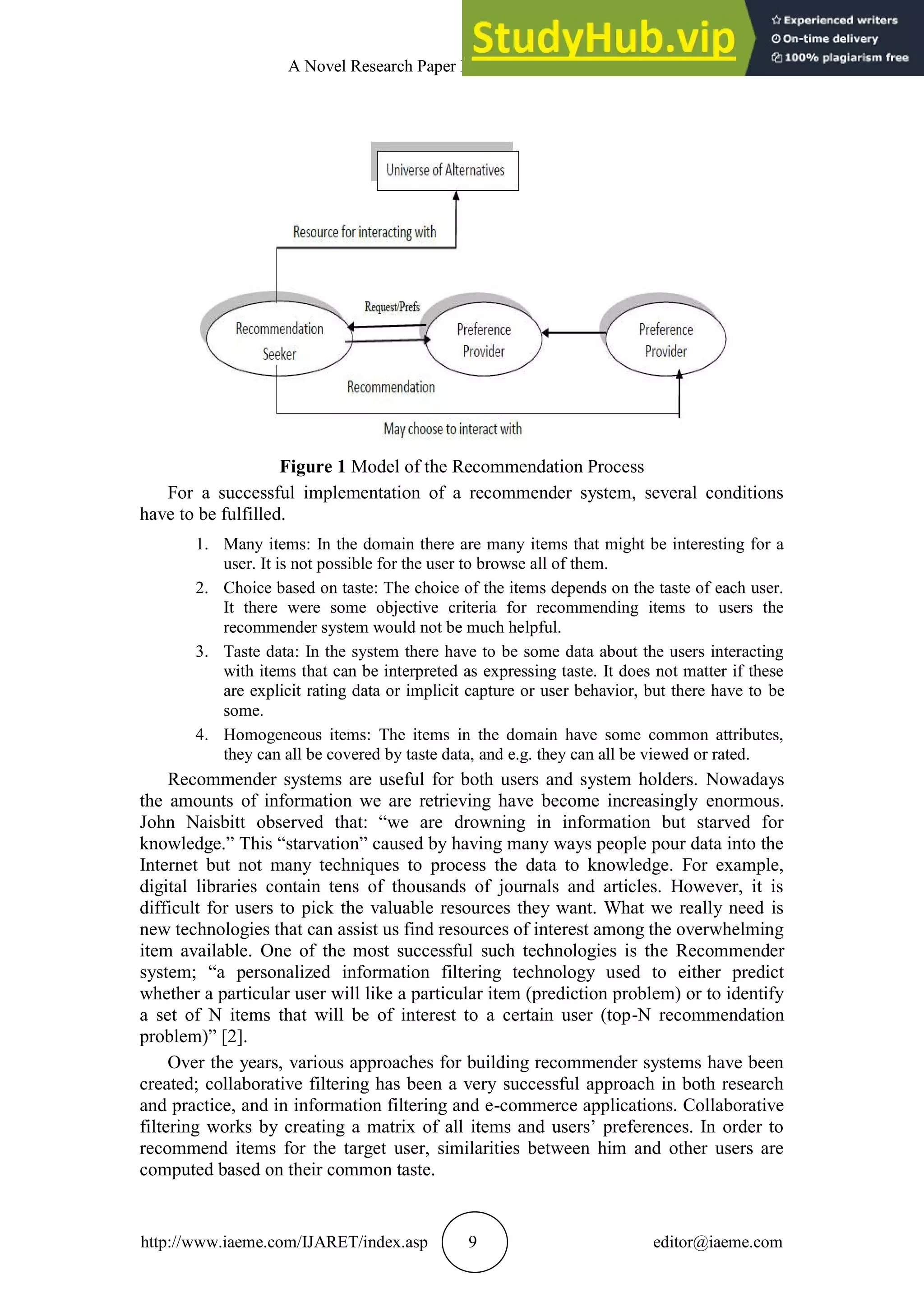 A Novel Research Paper Recommendation System
http://www.iaeme.com/IJARET/index.asp 9 editor@iaeme.com
Figure 1 Model of the Recommendation Process
For a successful implementation of a recommender system, several conditions
have to be fulfilled.
1. Many items: In the domain there are many items that might be interesting for a
user. It is not possible for the user to browse all of them.
2. Choice based on taste: The choice of the items depends on the taste of each user.
It there were some objective criteria for recommending items to users the
recommender system would not be much helpful.
3. Taste data: In the system there have to be some data about the users interacting
with items that can be interpreted as expressing taste. It does not matter if these
are explicit rating data or implicit capture or user behavior, but there have to be
some.
4. Homogeneous items: The items in the domain have some common attributes,
they can all be covered by taste data, and e.g. they can all be viewed or rated.
Recommender systems are useful for both users and system holders. Nowadays
the amounts of information we are retrieving have become increasingly enormous.
John Naisbitt observed that: “we are drowning in information but starved for
knowledge.” This “starvation” caused by having many ways people pour data into the
Internet but not many techniques to process the data to knowledge. For example,
digital libraries contain tens of thousands of journals and articles. However, it is
difficult for users to pick the valuable resources they want. What we really need is
new technologies that can assist us find resources of interest among the overwhelming
item available. One of the most successful such technologies is the Recommender
system; “a personalized information filtering technology used to either predict
whether a particular user will like a particular item (prediction problem) or to identify
a set of N items that will be of interest to a certain user (top-N recommendation
problem)” [2].
Over the years, various approaches for building recommender systems have been
created; collaborative filtering has been a very successful approach in both research
and practice, and in information filtering and e-commerce applications. Collaborative
filtering works by creating a matrix of all items and users’ preferences. In order to
recommend items for the target user, similarities between him and other users are
computed based on their common taste.
 