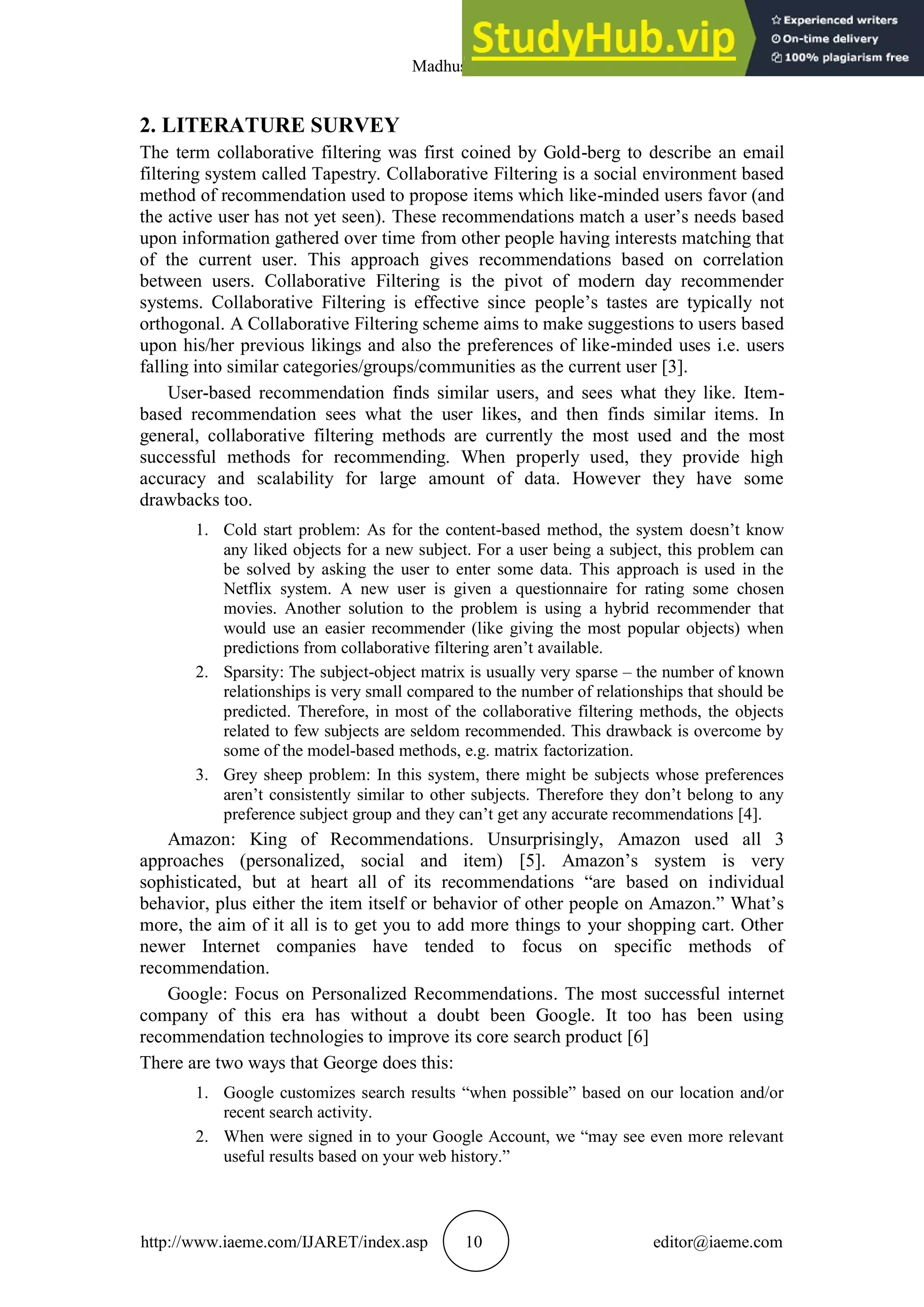 Madhushree B
http://www.iaeme.com/IJARET/index.asp 10 editor@iaeme.com
2. LITERATURE SURVEY
The term collaborative filtering was first coined by Gold-berg to describe an email
filtering system called Tapestry. Collaborative Filtering is a social environment based
method of recommendation used to propose items which like-minded users favor (and
the active user has not yet seen). These recommendations match a user’s needs based
upon information gathered over time from other people having interests matching that
of the current user. This approach gives recommendations based on correlation
between users. Collaborative Filtering is the pivot of modern day recommender
systems. Collaborative Filtering is effective since people’s tastes are typically not
orthogonal. A Collaborative Filtering scheme aims to make suggestions to users based
upon his/her previous likings and also the preferences of like-minded uses i.e. users
falling into similar categories/groups/communities as the current user [3].
User-based recommendation finds similar users, and sees what they like. Item-
based recommendation sees what the user likes, and then finds similar items. In
general, collaborative filtering methods are currently the most used and the most
successful methods for recommending. When properly used, they provide high
accuracy and scalability for large amount of data. However they have some
drawbacks too.
1. Cold start problem: As for the content-based method, the system doesn’t know
any liked objects for a new subject. For a user being a subject, this problem can
be solved by asking the user to enter some data. This approach is used in the
Netflix system. A new user is given a questionnaire for rating some chosen
movies. Another solution to the problem is using a hybrid recommender that
would use an easier recommender (like giving the most popular objects) when
predictions from collaborative filtering aren’t available.
2. Sparsity: The subject-object matrix is usually very sparse – the number of known
relationships is very small compared to the number of relationships that should be
predicted. Therefore, in most of the collaborative filtering methods, the objects
related to few subjects are seldom recommended. This drawback is overcome by
some of the model-based methods, e.g. matrix factorization.
3. Grey sheep problem: In this system, there might be subjects whose preferences
aren’t consistently similar to other subjects. Therefore they don’t belong to any
preference subject group and they can’t get any accurate recommendations [4].
Amazon: King of Recommendations. Unsurprisingly, Amazon used all 3
approaches (personalized, social and item) [5]. Amazon’s system is very
sophisticated, but at heart all of its recommendations “are based on individual
behavior, plus either the item itself or behavior of other people on Amazon.” What’s
more, the aim of it all is to get you to add more things to your shopping cart. Other
newer Internet companies have tended to focus on specific methods of
recommendation.
Google: Focus on Personalized Recommendations. The most successful internet
company of this era has without a doubt been Google. It too has been using
recommendation technologies to improve its core search product [6]
There are two ways that George does this:
1. Google customizes search results “when possible” based on our location and/or
recent search activity.
2. When were signed in to your Google Account, we “may see even more relevant
useful results based on your web history.”
 