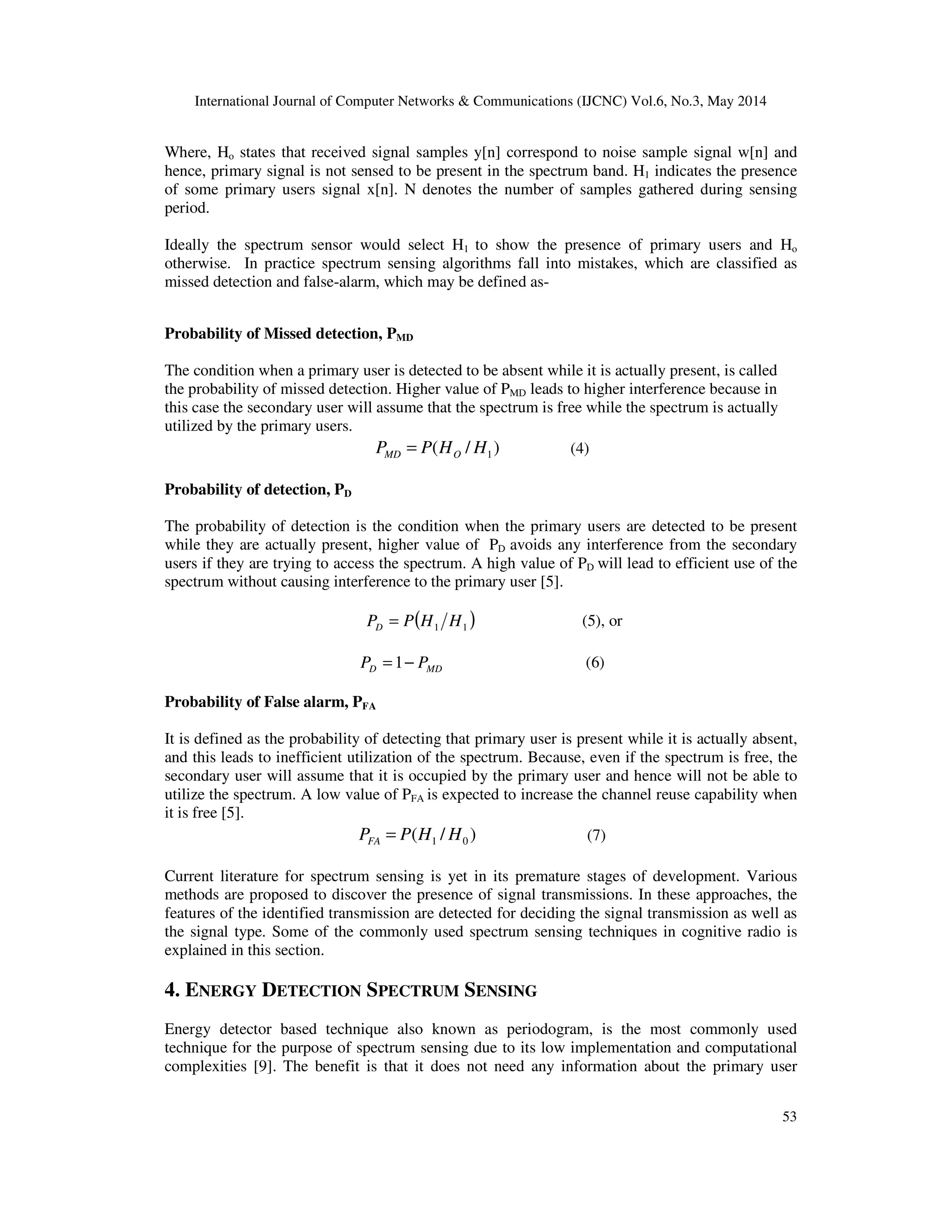 International Journal of Computer Networks & Communications (IJCNC) Vol.6, No.3, May 2014
53
Where, Ho states that received signal samples y[n] correspond to noise sample signal w[n] and
hence, primary signal is not sensed to be present in the spectrum band. H1 indicates the presence
of some primary users signal x[n]. N denotes the number of samples gathered during sensing
period.
Ideally the spectrum sensor would select H1 to show the presence of primary users and Ho
otherwise. In practice spectrum sensing algorithms fall into mistakes, which are classified as
missed detection and false-alarm, which may be defined as-
Probability of Missed detection, PMD
The condition when a primary user is detected to be absent while it is actually present, is called
the probability of missed detection. Higher value of PMD leads to higher interference because in
this case the secondary user will assume that the spectrum is free while the spectrum is actually
utilized by the primary users.
)/( 1HHPP OMD = (4)
Probability of detection, PD
The probability of detection is the condition when the primary users are detected to be present
while they are actually present, higher value of PD avoids any interference from the secondary
users if they are trying to access the spectrum. A high value of PD will lead to efficient use of the
spectrum without causing interference to the primary user [5].
( )11 HHPPD = (5), or
MDD PP −=1 (6)
Probability of False alarm, PFA
It is defined as the probability of detecting that primary user is present while it is actually absent,
and this leads to inefficient utilization of the spectrum. Because, even if the spectrum is free, the
secondary user will assume that it is occupied by the primary user and hence will not be able to
utilize the spectrum. A low value of PFA is expected to increase the channel reuse capability when
it is free [5].
)/( 01 HHPPFA = (7)
Current literature for spectrum sensing is yet in its premature stages of development. Various
methods are proposed to discover the presence of signal transmissions. In these approaches, the
features of the identified transmission are detected for deciding the signal transmission as well as
the signal type. Some of the commonly used spectrum sensing techniques in cognitive radio is
explained in this section.
4. ENERGY DETECTION SPECTRUM SENSING
Energy detector based technique also known as periodogram, is the most commonly used
technique for the purpose of spectrum sensing due to its low implementation and computational
complexities [9]. The benefit is that it does not need any information about the primary user
 