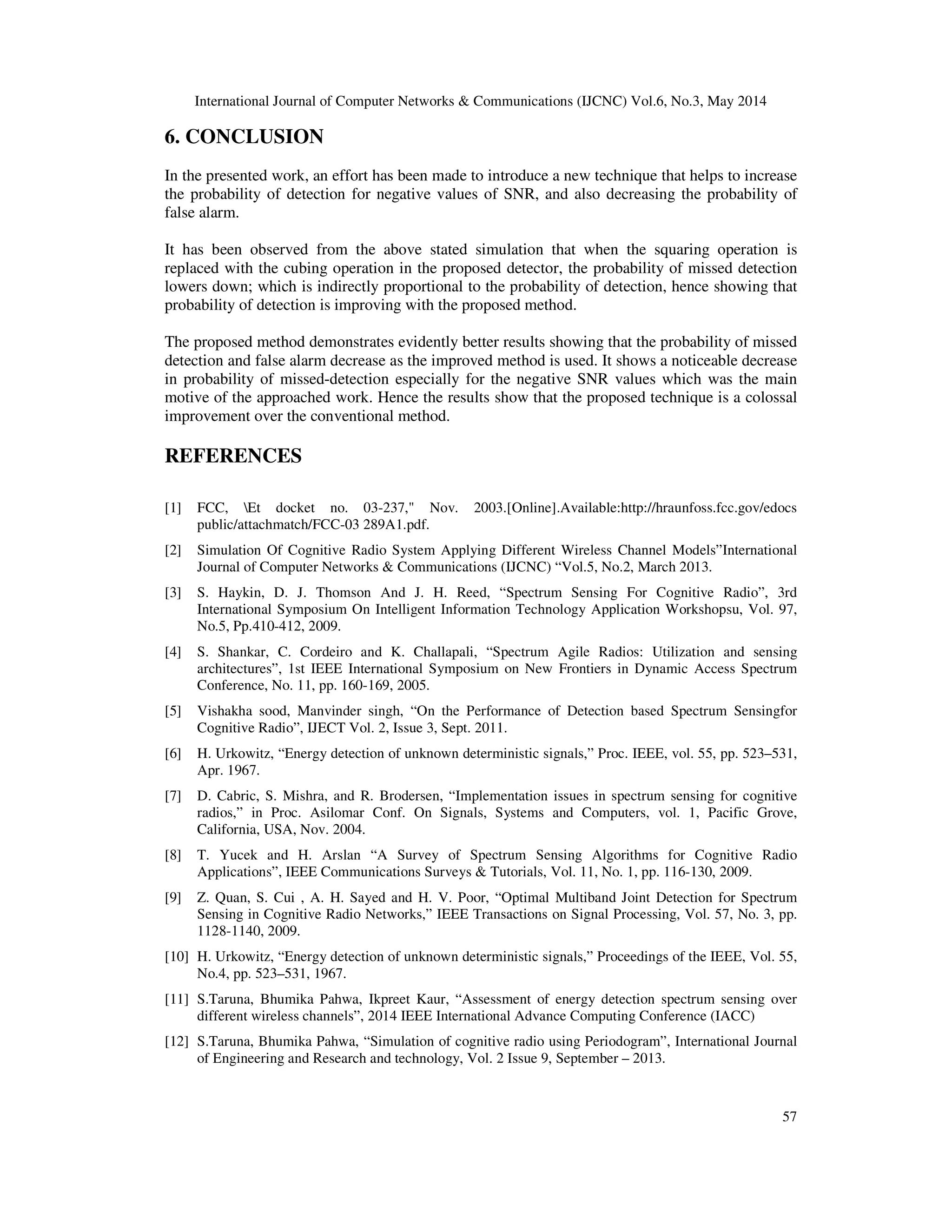 International Journal of Computer Networks & Communications (IJCNC) Vol.6, No.3, May 2014
57
6. CONCLUSION
In the presented work, an effort has been made to introduce a new technique that helps to increase
the probability of detection for negative values of SNR, and also decreasing the probability of
false alarm.
It has been observed from the above stated simulation that when the squaring operation is
replaced with the cubing operation in the proposed detector, the probability of missed detection
lowers down; which is indirectly proportional to the probability of detection, hence showing that
probability of detection is improving with the proposed method.
The proposed method demonstrates evidently better results showing that the probability of missed
detection and false alarm decrease as the improved method is used. It shows a noticeable decrease
in probability of missed-detection especially for the negative SNR values which was the main
motive of the approached work. Hence the results show that the proposed technique is a colossal
improvement over the conventional method.
REFERENCES
[1] FCC, Et docket no. 03-237," Nov. 2003.[Online].Available:http://hraunfoss.fcc.gov/edocs
public/attachmatch/FCC-03 289A1.pdf.
[2] Simulation Of Cognitive Radio System Applying Different Wireless Channel Models”International
Journal of Computer Networks & Communications (IJCNC) “Vol.5, No.2, March 2013.
[3] S. Haykin, D. J. Thomson And J. H. Reed, “Spectrum Sensing For Cognitive Radio”, 3rd
International Symposium On Intelligent Information Technology Application Workshopsu, Vol. 97,
No.5, Pp.410-412, 2009.
[4] S. Shankar, C. Cordeiro and K. Challapali, “Spectrum Agile Radios: Utilization and sensing
architectures”, 1st IEEE International Symposium on New Frontiers in Dynamic Access Spectrum
Conference, No. 11, pp. 160-169, 2005.
[5] Vishakha sood, Manvinder singh, “On the Performance of Detection based Spectrum Sensingfor
Cognitive Radio”, IJECT Vol. 2, Issue 3, Sept. 2011.
[6] H. Urkowitz, “Energy detection of unknown deterministic signals,” Proc. IEEE, vol. 55, pp. 523–531,
Apr. 1967.
[7] D. Cabric, S. Mishra, and R. Brodersen, “Implementation issues in spectrum sensing for cognitive
radios,” in Proc. Asilomar Conf. On Signals, Systems and Computers, vol. 1, Pacific Grove,
California, USA, Nov. 2004.
[8] T. Yucek and H. Arslan “A Survey of Spectrum Sensing Algorithms for Cognitive Radio
Applications”, IEEE Communications Surveys & Tutorials, Vol. 11, No. 1, pp. 116-130, 2009.
[9] Z. Quan, S. Cui , A. H. Sayed and H. V. Poor, “Optimal Multiband Joint Detection for Spectrum
Sensing in Cognitive Radio Networks,” IEEE Transactions on Signal Processing, Vol. 57, No. 3, pp.
1128-1140, 2009.
[10] H. Urkowitz, “Energy detection of unknown deterministic signals,” Proceedings of the IEEE, Vol. 55,
No.4, pp. 523–531, 1967.
[11] S.Taruna, Bhumika Pahwa, Ikpreet Kaur, “Assessment of energy detection spectrum sensing over
different wireless channels”, 2014 IEEE International Advance Computing Conference (IACC)
[12] S.Taruna, Bhumika Pahwa, “Simulation of cognitive radio using Periodogram”, International Journal
of Engineering and Research and technology, Vol. 2 Issue 9, September – 2013.
 